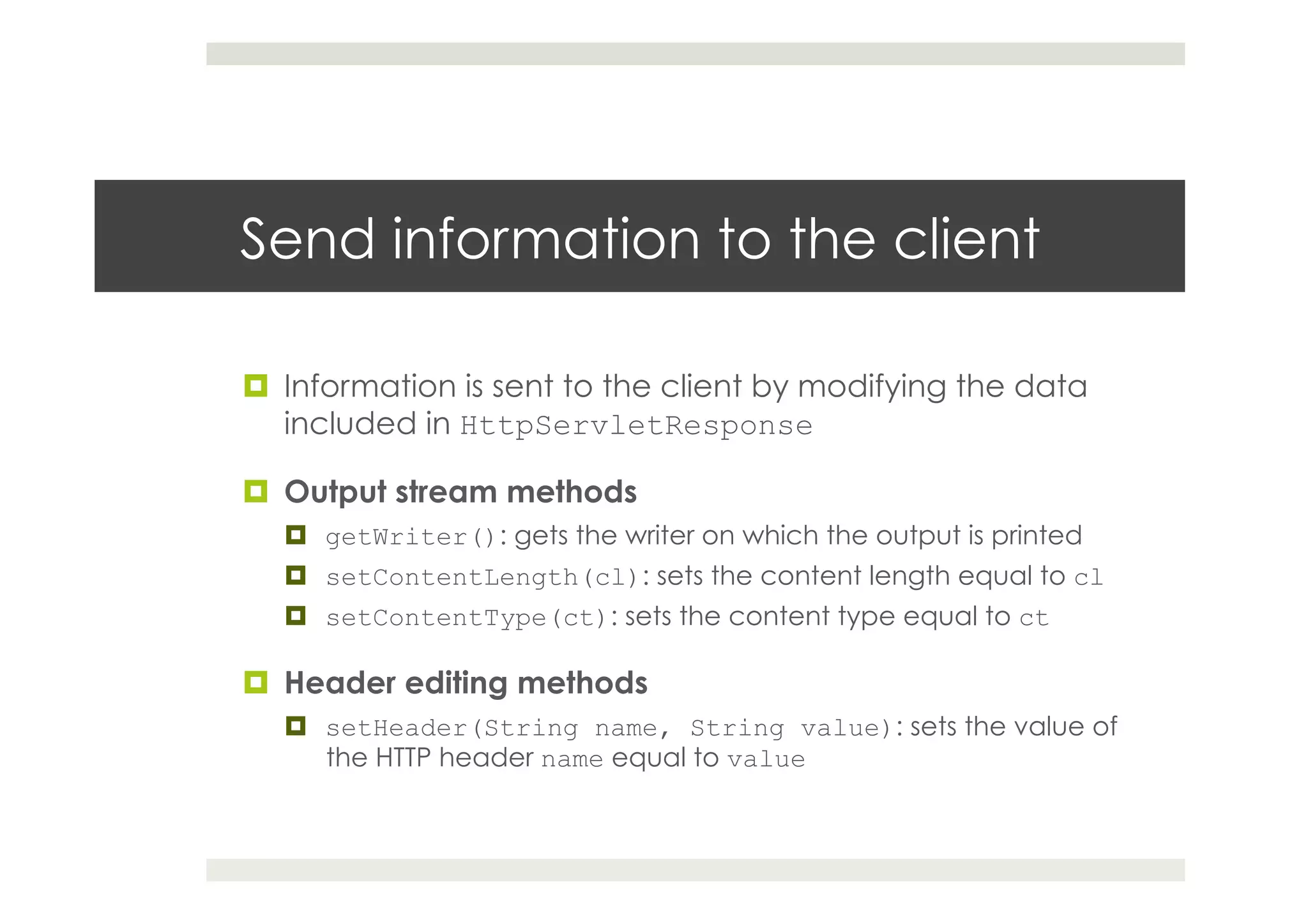 Send information to the client
¤  Information is sent to the client by modifying the data
included in HttpServletResponse
¤  Output stream methods
¤  getWriter(): gets the writer on which the output is printed
¤  setContentLength(cl): sets the content length equal to cl
¤  setContentType(ct): sets the content type equal to ct
¤  Header editing methods
¤  setHeader(String name, String value): sets the value of
the HTTP header name equal to value
 