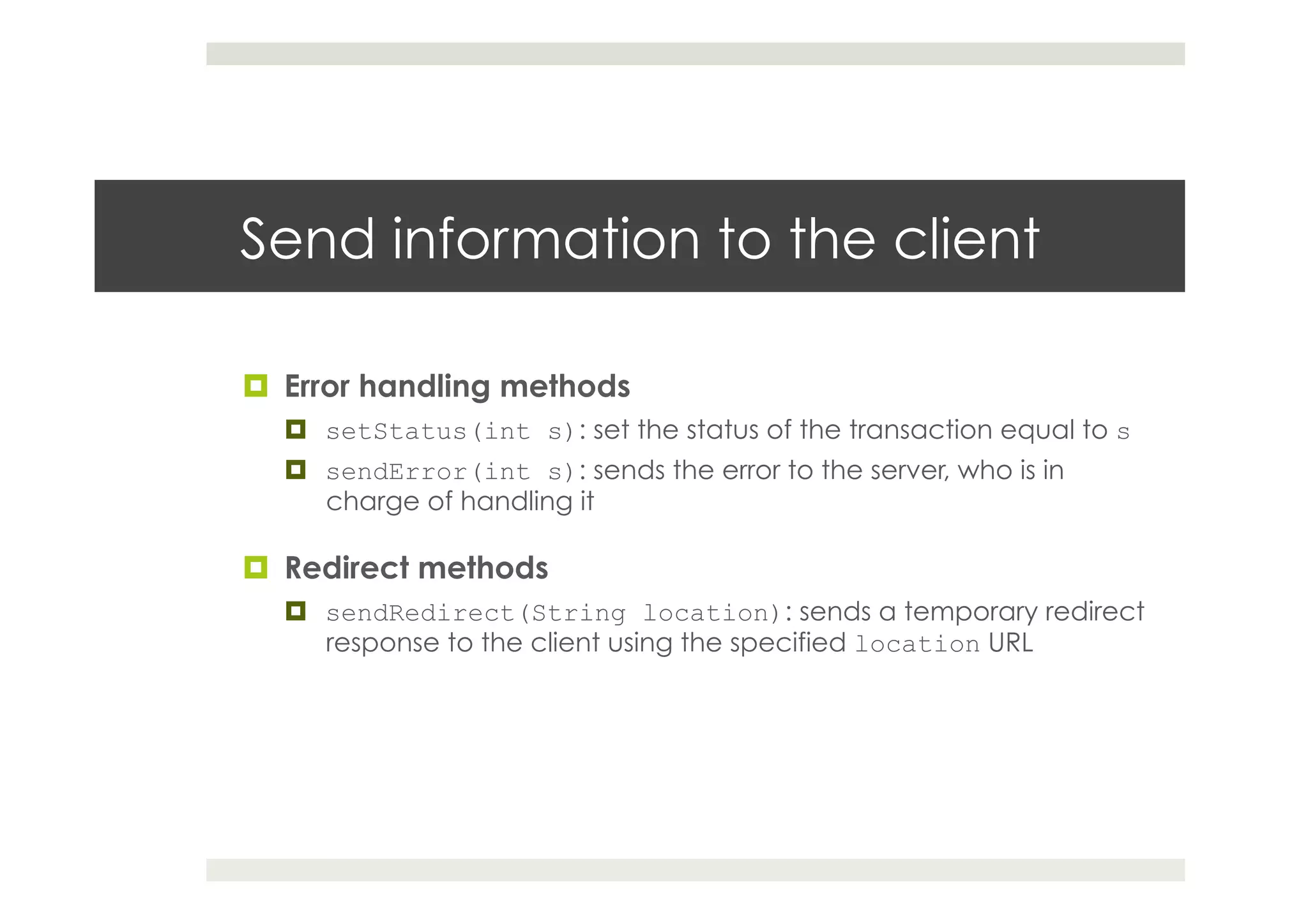 Send information to the client
¤  Error handling methods
¤  setStatus(int s): set the status of the transaction equal to s
¤  sendError(int s): sends the error to the server, who is in
charge of handling it
¤  Redirect methods
¤  sendRedirect(String location): sends a temporary redirect
response to the client using the specified location URL
 
