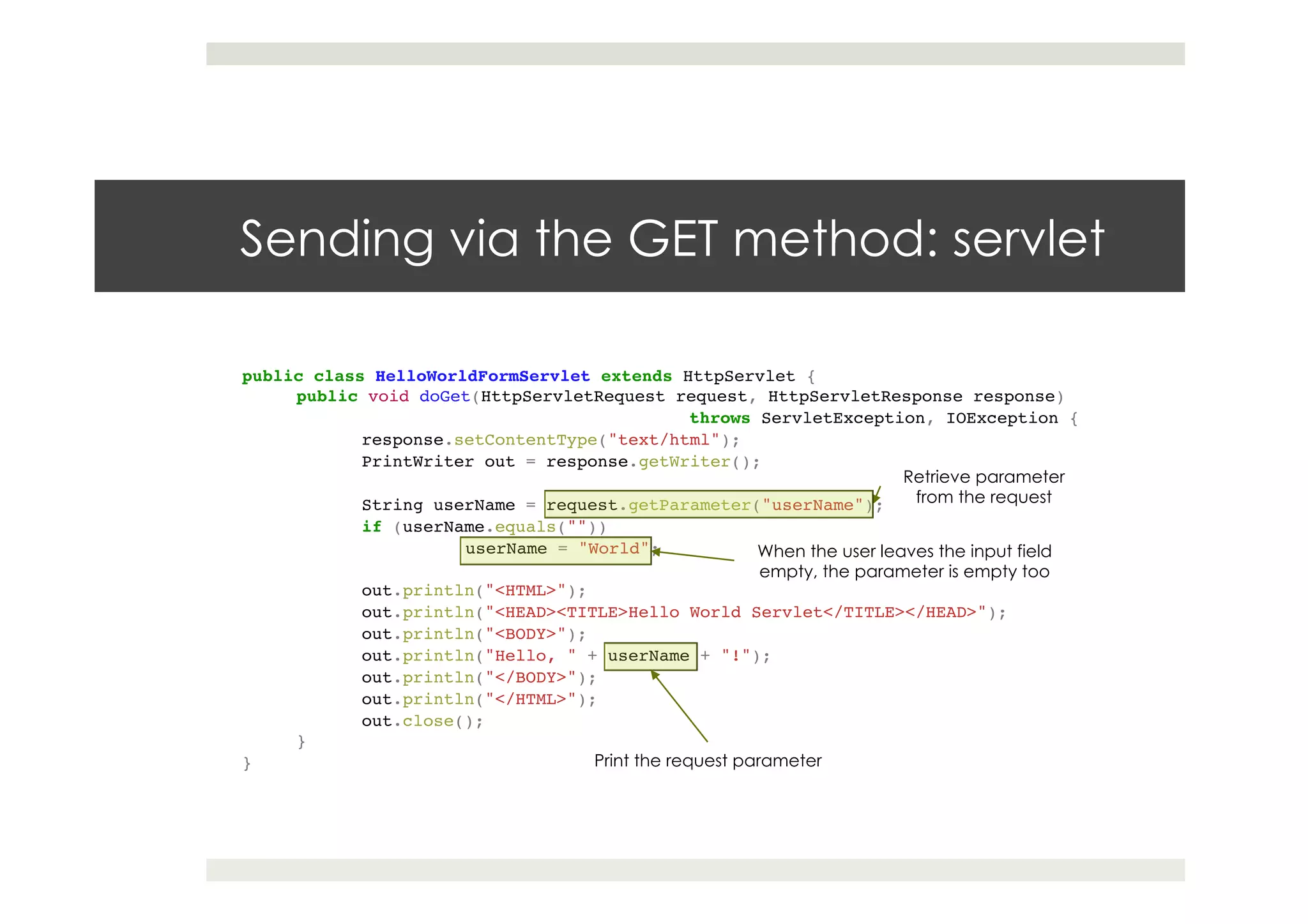 Sending via the GET method: servlet
public class HelloWorldFormServlet extends HttpServlet {!
public void doGet(HttpServletRequest request, HttpServletResponse response)!
! ! ! !throws ServletException, IOException {!
response.setContentType("text/html");!
PrintWriter out = response.getWriter();!
! !!
String userName = request.getParameter("userName");!
if (userName.equals(""))!
!userName = "World";!
! !!
out.println("<HTML>");!
out.println("<HEAD><TITLE>Hello World Servlet</TITLE></HEAD>");!
out.println("<BODY>");!
out.println("Hello, " + userName + "!");!
out.println("</BODY>");!
out.println("</HTML>");!
out.close();!
}!
}
Retrieve parameter
from the request
When the user leaves the input field
empty, the parameter is empty too
Print the request parameter
 