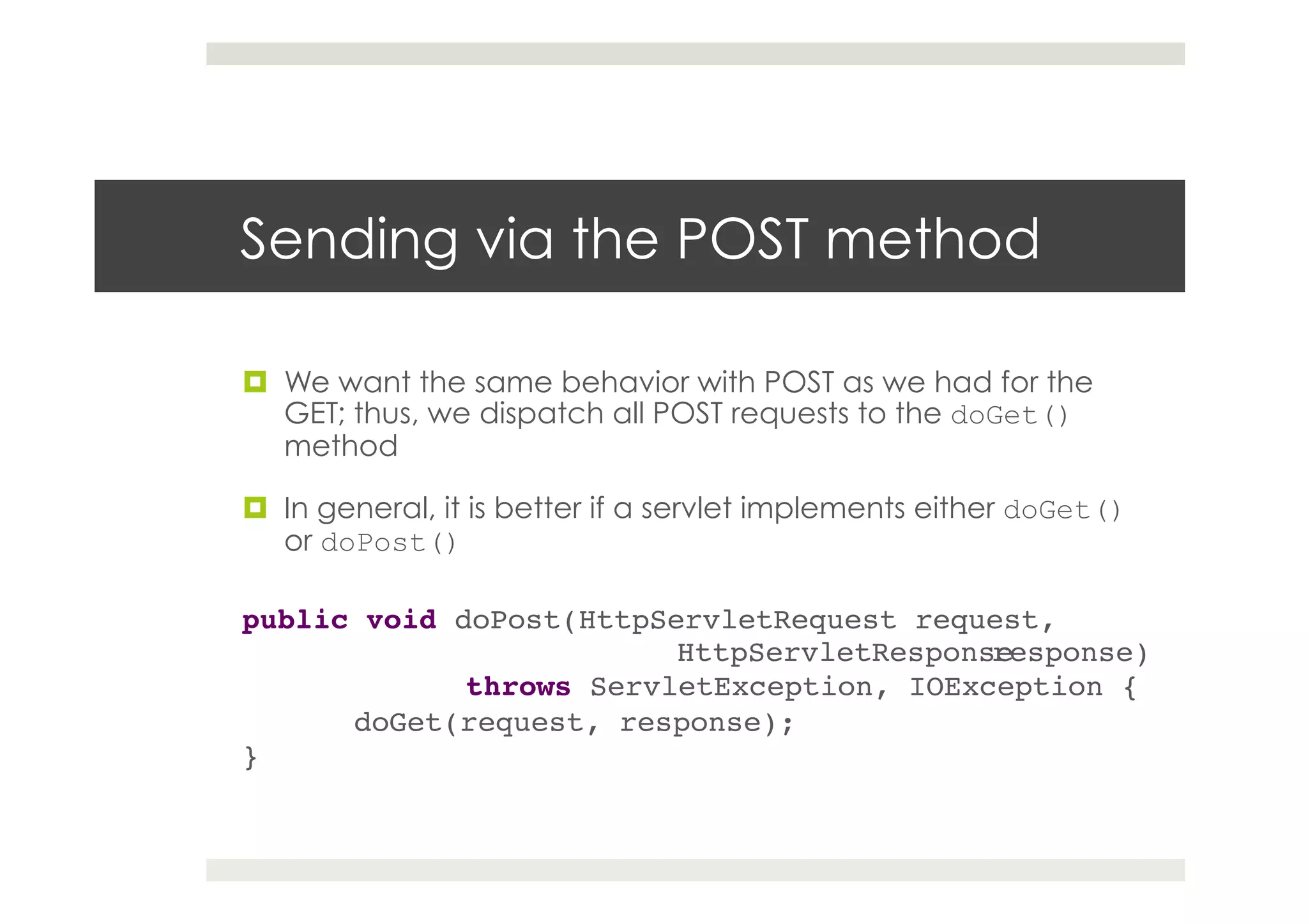 Sending via the POST method
¤  We want the same behavior with POST as we had for the
GET; thus, we dispatch all POST requests to the doGet()
method
¤  In general, it is better if a servlet implements either doGet()
or doPost()
public void doPost(HttpServletRequest request,
! ! ! !HttpServletResponseresponse)!
! !throws ServletException, IOException {!
!doGet(request, response);!
}!
 