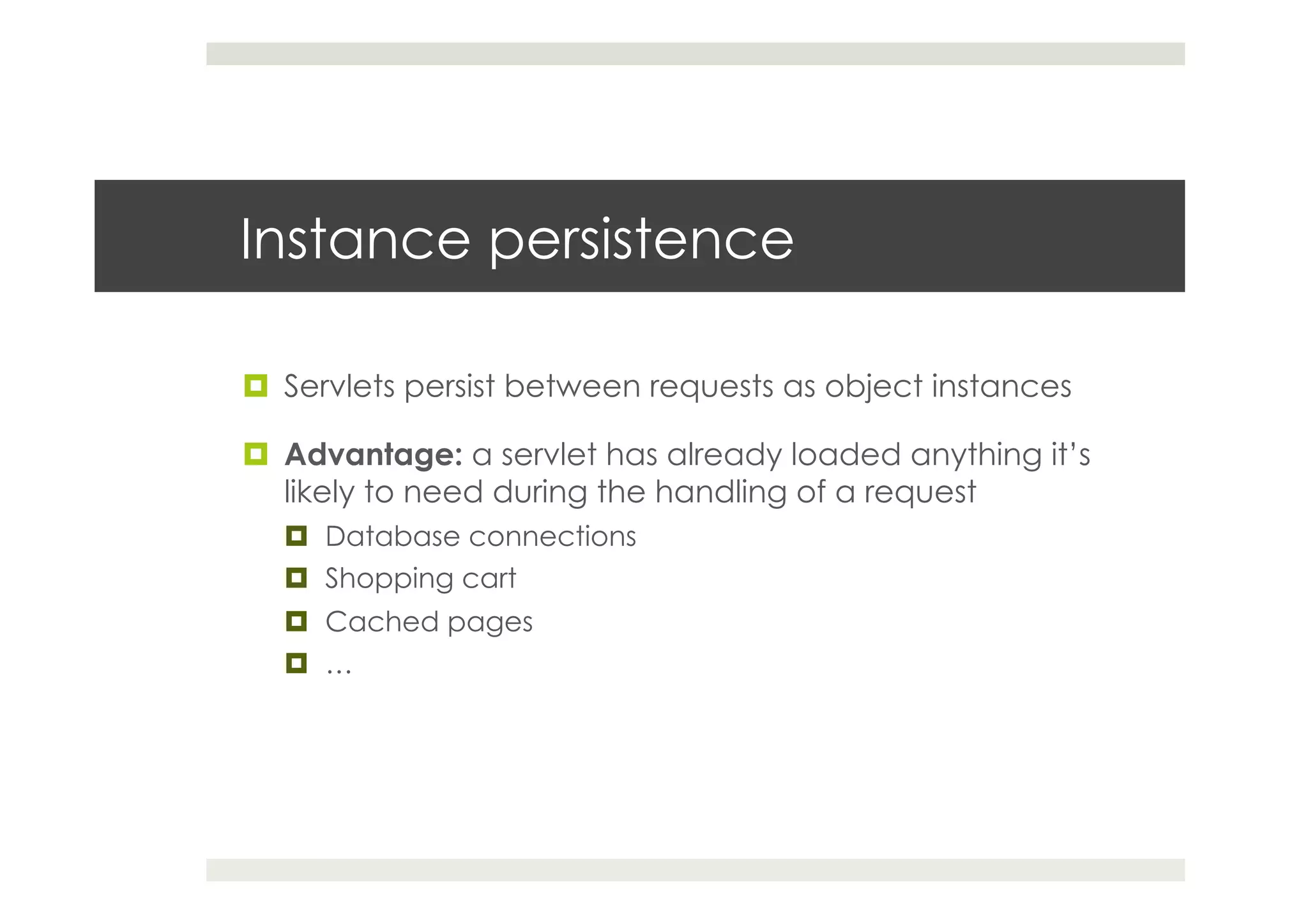 Instance persistence
¤  Servlets persist between requests as object instances
¤  Advantage: a servlet has already loaded anything it’s
likely to need during the handling of a request
¤  Database connections
¤  Shopping cart
¤  Cached pages
¤  …
 