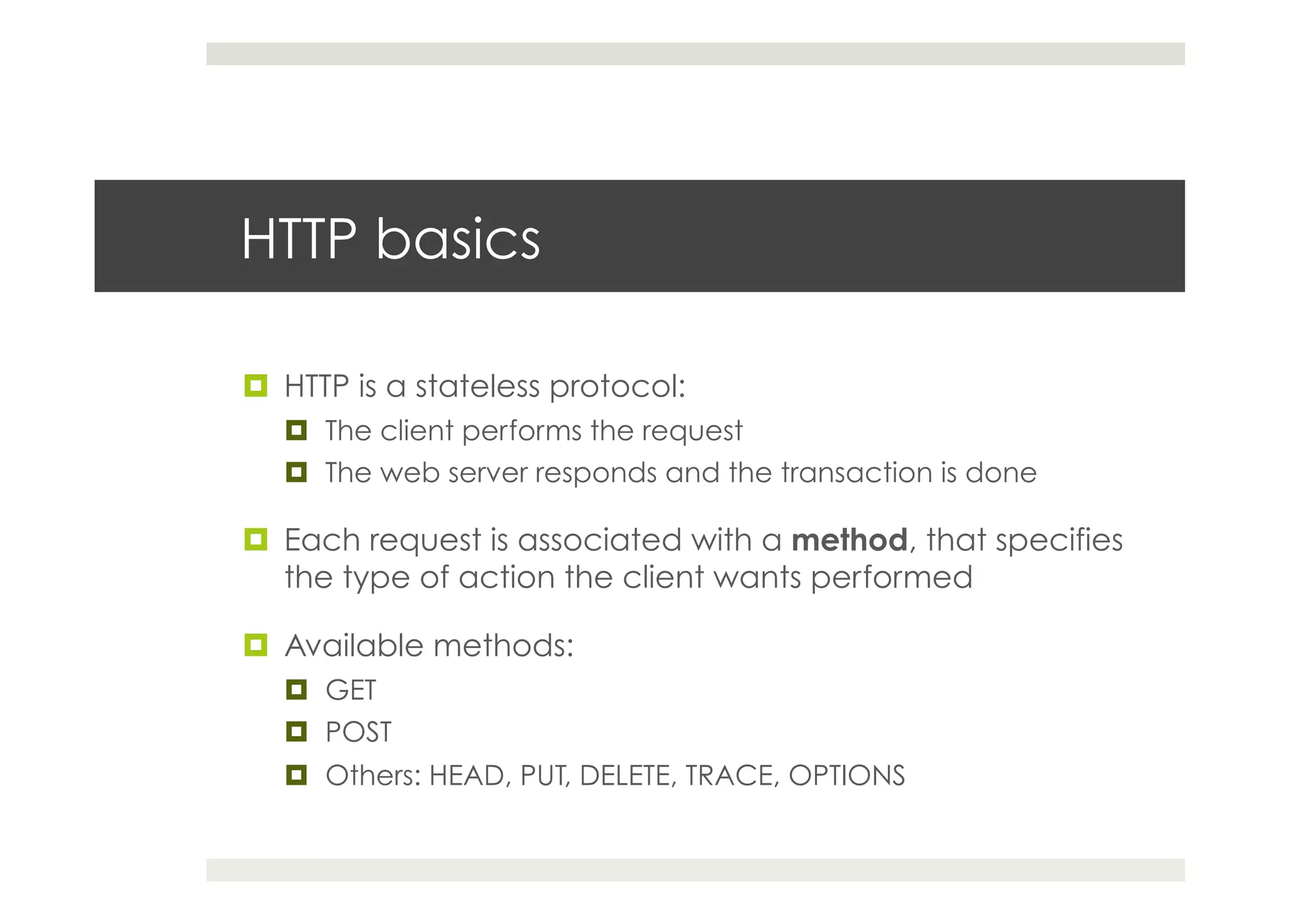 HTTP basics
¤  HTTP is a stateless protocol:
¤  The client performs the request
¤  The web server responds and the transaction is done
¤  Each request is associated with a method, that specifies
the type of action the client wants performed
¤  Available methods:
¤  GET
¤  POST
¤  Others: HEAD, PUT, DELETE, TRACE, OPTIONS
 
