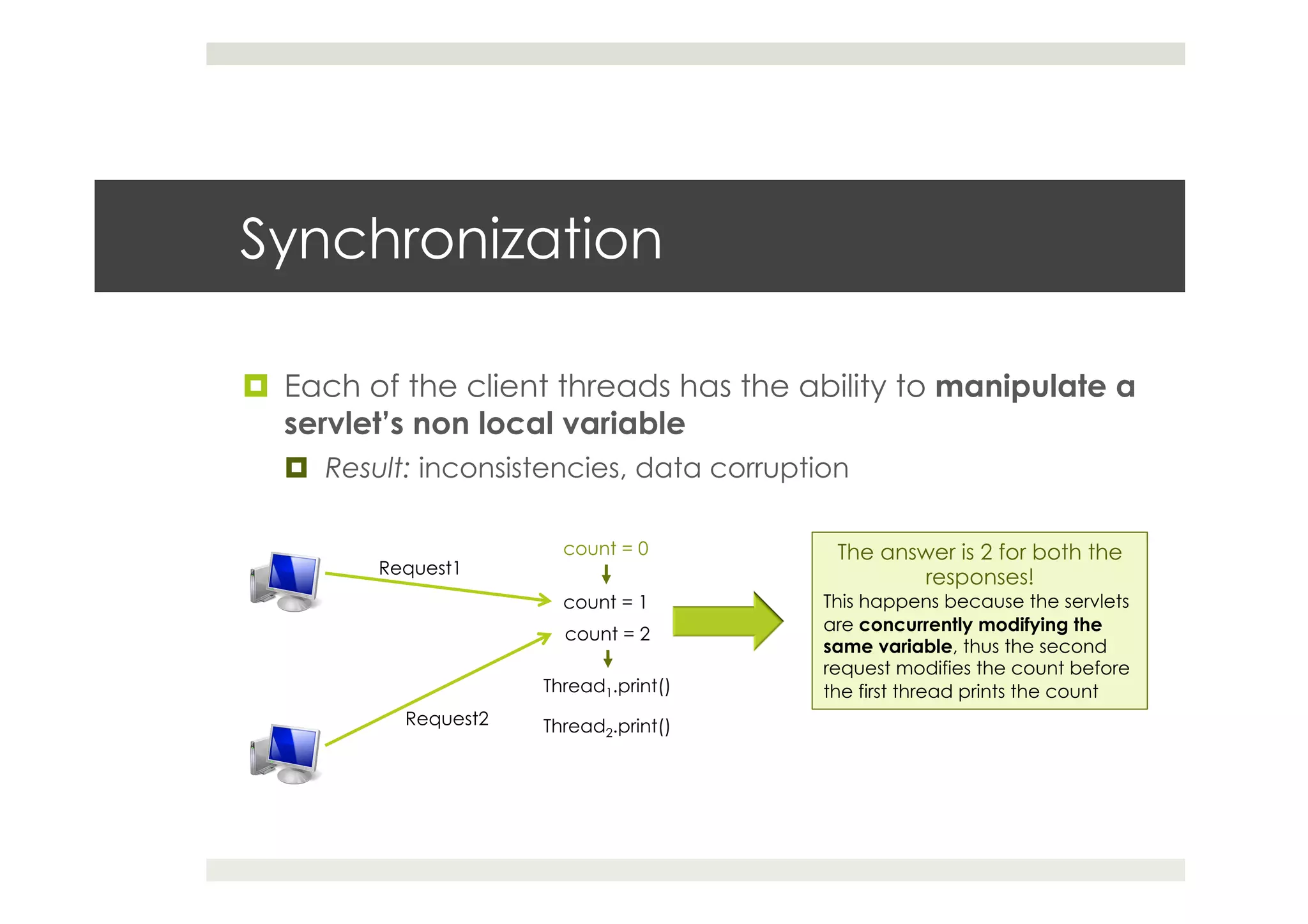 Synchronization
¤  Each of the client threads has the ability to manipulate a
servlet’s non local variable
¤  Result: inconsistencies, data corruption
Request1
Request2
count = 0
count = 1
count = 2
The answer is 2 for both the
responses!
This happens because the servlets
are concurrently modifying the
same variable, thus the second
request modifies the count before
the first thread prints the countThread1.print()
Thread2.print()
 