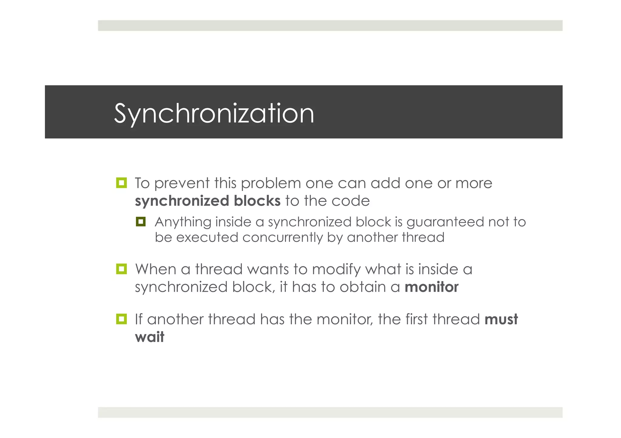 Synchronization
¤  To prevent this problem one can add one or more
synchronized blocks to the code
¤  Anything inside a synchronized block is guaranteed not to
be executed concurrently by another thread
¤  When a thread wants to modify what is inside a
synchronized block, it has to obtain a monitor
¤  If another thread has the monitor, the first thread must
wait
 