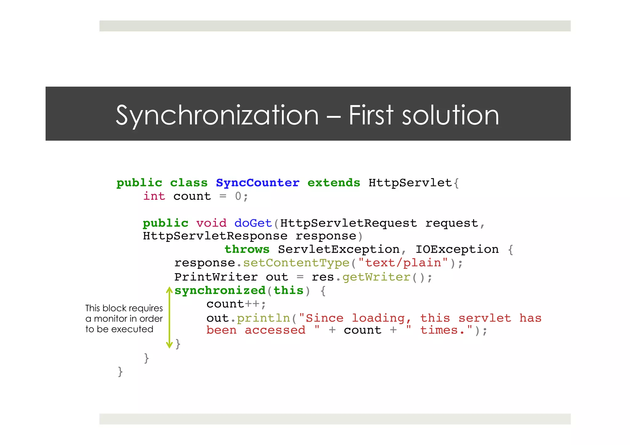 Synchronization – First solution
public class SyncCounter extends HttpServlet{ !
int count = 0;!
!
public void doGet(HttpServletRequest request,
HttpServletResponse response) !
! !throws ServletException, IOException {!
response.setContentType("text/plain"); !
PrintWriter out = res.getWriter(); !
synchronized(this) {!
count++; !
out.println("Since loading, this servlet has
been accessed " + count + " times.");!
}!
}!
}
This block requires
a monitor in order
to be executed
 