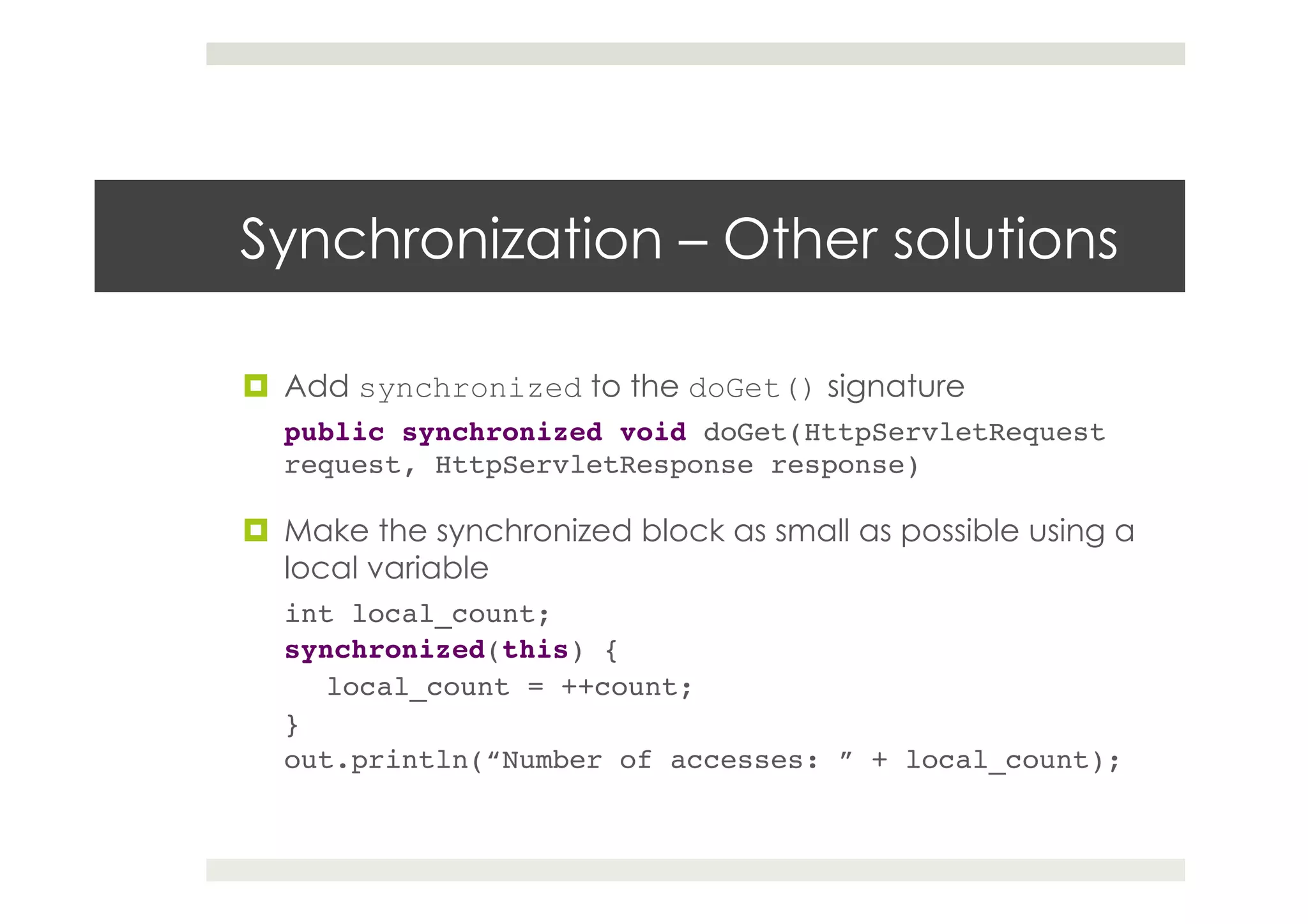 Synchronization – Other solutions
¤  Add synchronized to the doGet() signature
public synchronized void doGet(HttpServletRequest
request, HttpServletResponse response)!
¤  Make the synchronized block as small as possible using a
local variable
int local_count;!
synchronized(this) {!
local_count = ++count;!
}!
out.println(“Number of accesses: ” + local_count);!
 