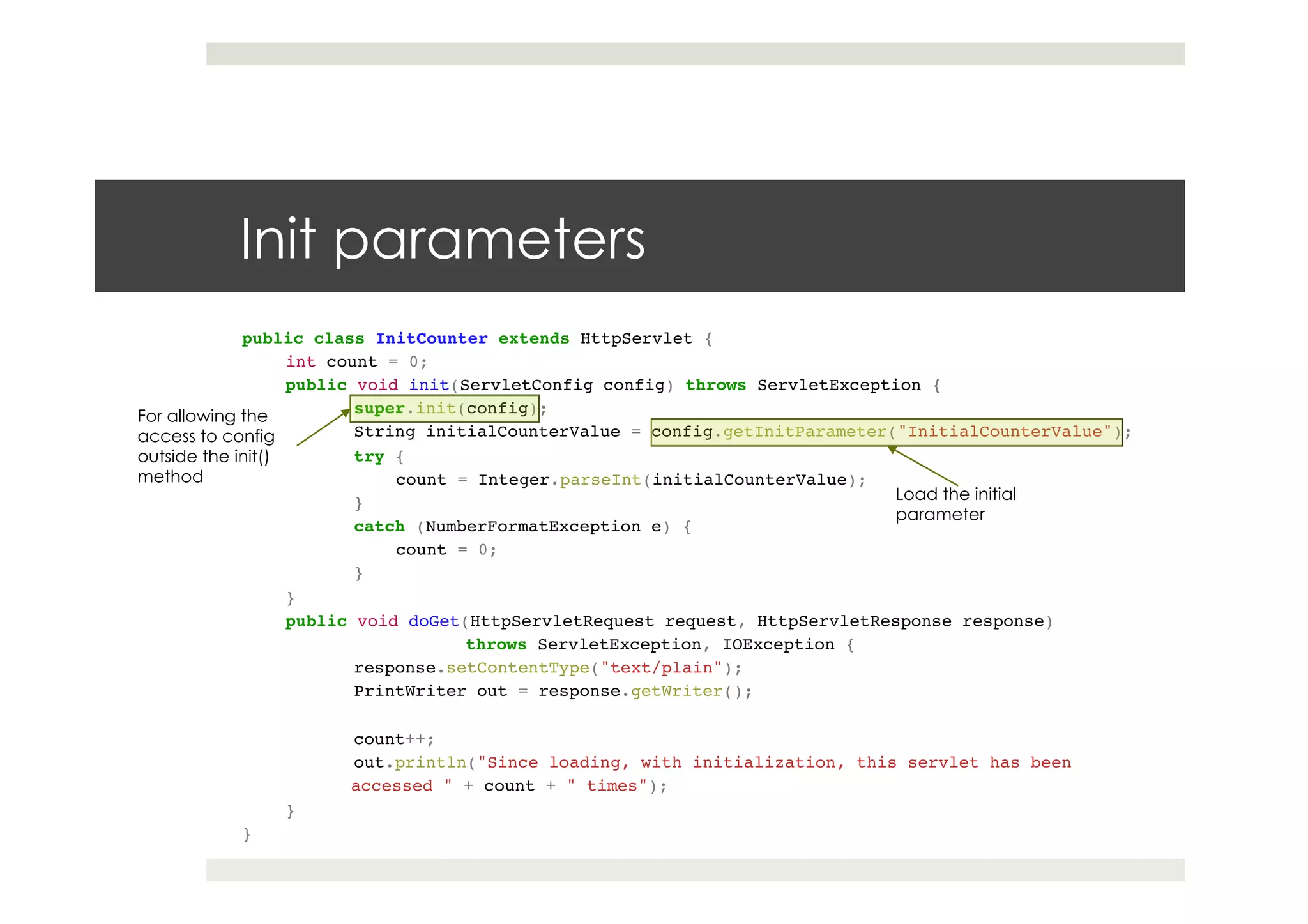 Init parameters
public class InitCounter extends HttpServlet { !!
int count = 0; !!
public void init(ServletConfig config) throws ServletException {!
!super.init(config);!
!String initialCounterValue = config.getInitParameter("InitialCounterValue");!
!try {!
count = Integer.parseInt(initialCounterValue);!
!}!
!catch (NumberFormatException e) {!
count = 0;!
!}!
} !!
public void doGet(HttpServletRequest request, HttpServletResponse response)!
! !throws ServletException, IOException {!
!response.setContentType("text/plain");!
!PrintWriter out = response.getWriter();!
! !!
!count++;!
!out.println("Since loading, with initialization, this servlet has been !
accessed " + count + " times");!
}!
}
Load the initial
parameter
For allowing the
access to config
outside the init()
method
 