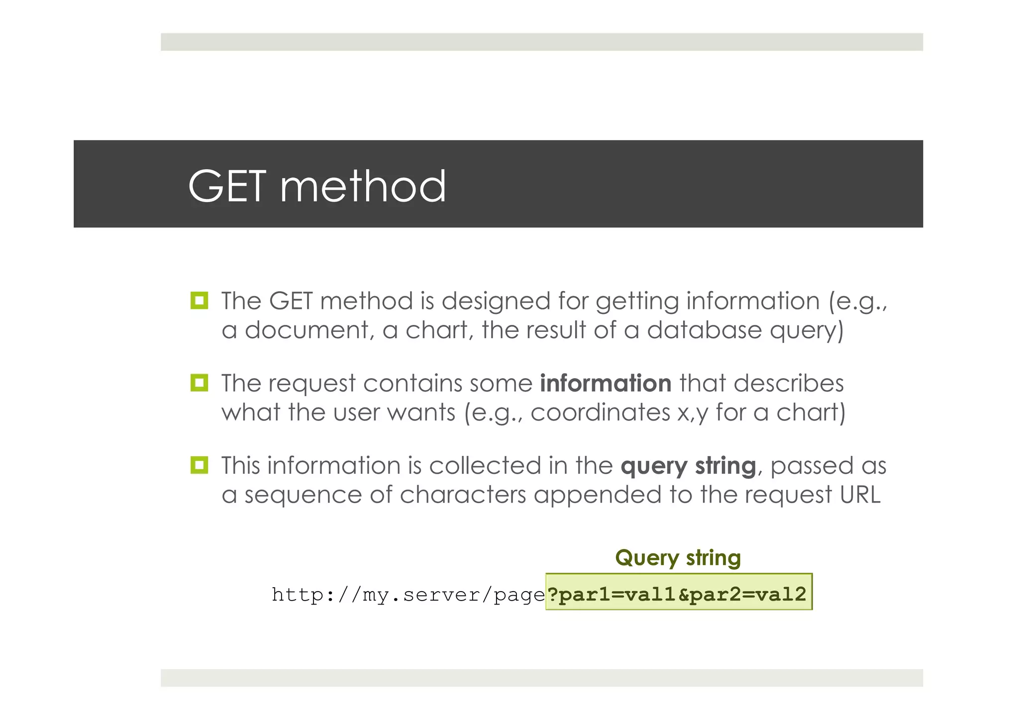 GET method
¤  The GET method is designed for getting information (e.g.,
a document, a chart, the result of a database query)
¤  The request contains some information that describes
what the user wants (e.g., coordinates x,y for a chart)
¤  This information is collected in the query string, passed as
a sequence of characters appended to the request URL
http://my.server/page?par1=val1&par2=val2
Query string
 