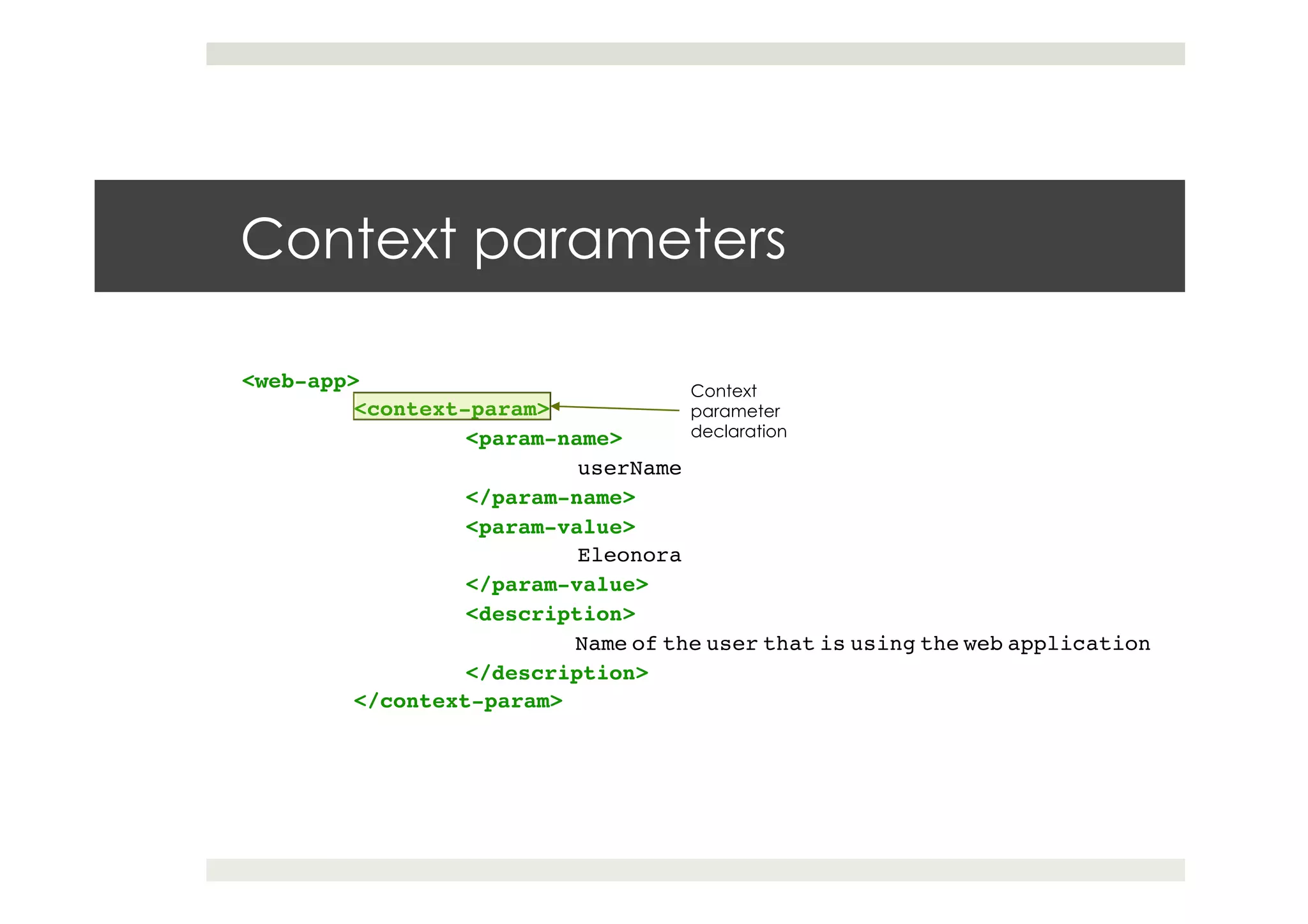 Context parameters
<web-app> !
!<context-param>!
! !<param-name>!
! ! !userName!
! !</param-name>!
! !<param-value>!
! ! !Eleonora!
! !</param-value>!
! !<description>!
! ! !Name of the user that is using the web application!
! !</description>!
!</context-param>
Context
parameter
declaration
 