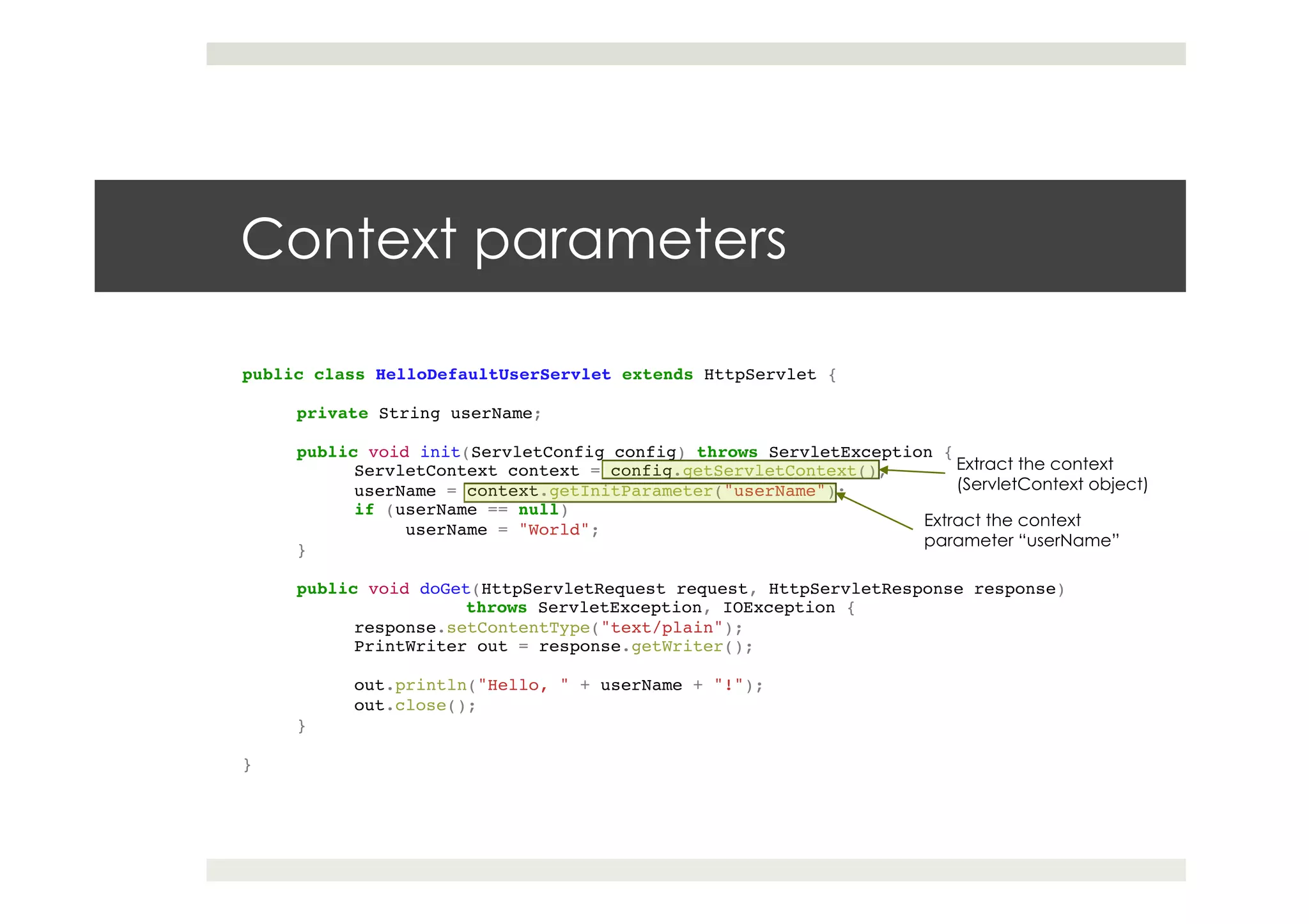 Context parameters
public class HelloDefaultUserServlet extends HttpServlet {!
!
private String userName;!
!!
public void init(ServletConfig config) throws ServletException {!
!ServletContext context = config.getServletContext();!
!userName = context.getInitParameter("userName");!
!if (userName == null)!
userName = "World";!
}!
!!
public void doGet(HttpServletRequest request, HttpServletResponse response)!
! !throws ServletException, IOException {!
!response.setContentType("text/plain");!
!PrintWriter out = response.getWriter();!
!
!out.println("Hello, " + userName + "!");!
!out.close();!
}!
!
}
Extract the context
(ServletContext object)
Extract the context
parameter “userName”
 