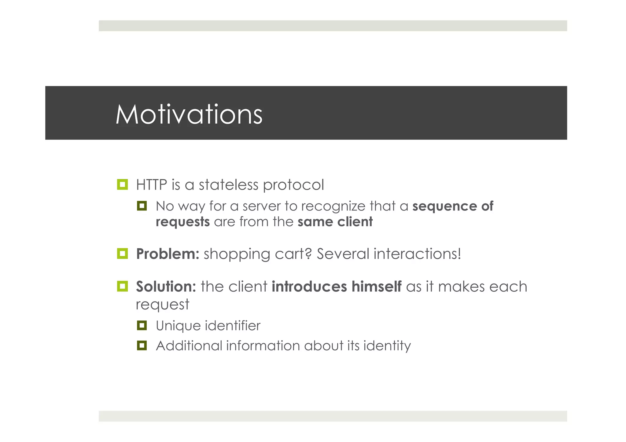 Motivations
¤  HTTP is a stateless protocol
¤  No way for a server to recognize that a sequence of
requests are from the same client
¤  Problem: shopping cart? Several interactions!
¤  Solution: the client introduces himself as it makes each
request
¤  Unique identifier
¤  Additional information about its identity
 