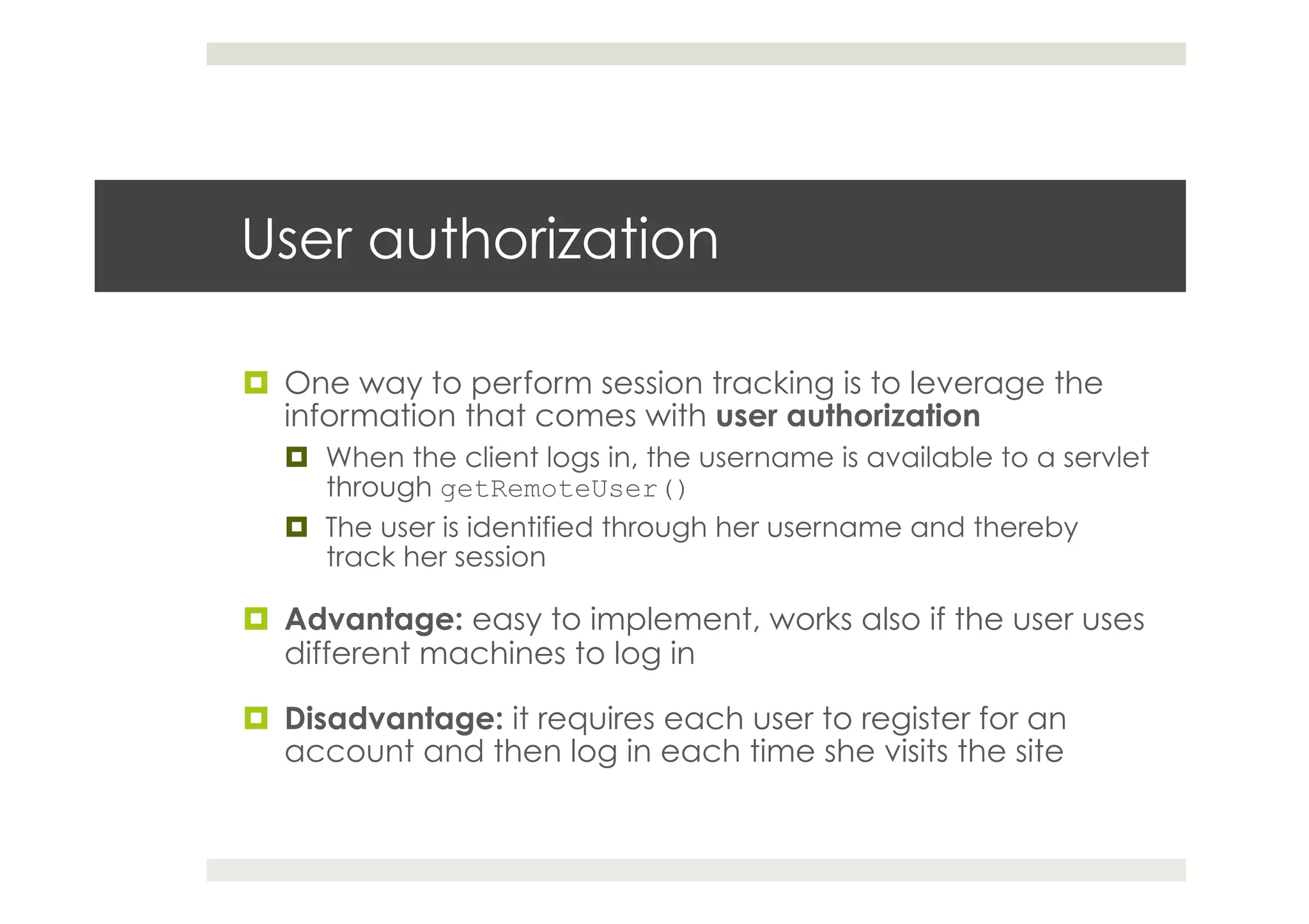 User authorization
¤  One way to perform session tracking is to leverage the
information that comes with user authorization
¤  When the client logs in, the username is available to a servlet
through getRemoteUser()
¤  The user is identified through her username and thereby
track her session
¤  Advantage: easy to implement, works also if the user uses
different machines to log in
¤  Disadvantage: it requires each user to register for an
account and then log in each time she visits the site
 