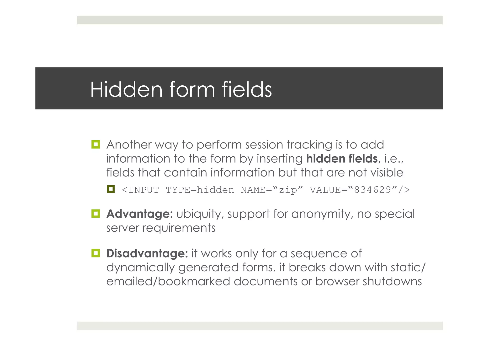 Hidden form fields
¤  Another way to perform session tracking is to add
information to the form by inserting hidden fields, i.e.,
fields that contain information but that are not visible
¤  <INPUT TYPE=hidden NAME=“zip” VALUE=“834629”/>
¤  Advantage: ubiquity, support for anonymity, no special
server requirements
¤  Disadvantage: it works only for a sequence of
dynamically generated forms, it breaks down with static/
emailed/bookmarked documents or browser shutdowns
 