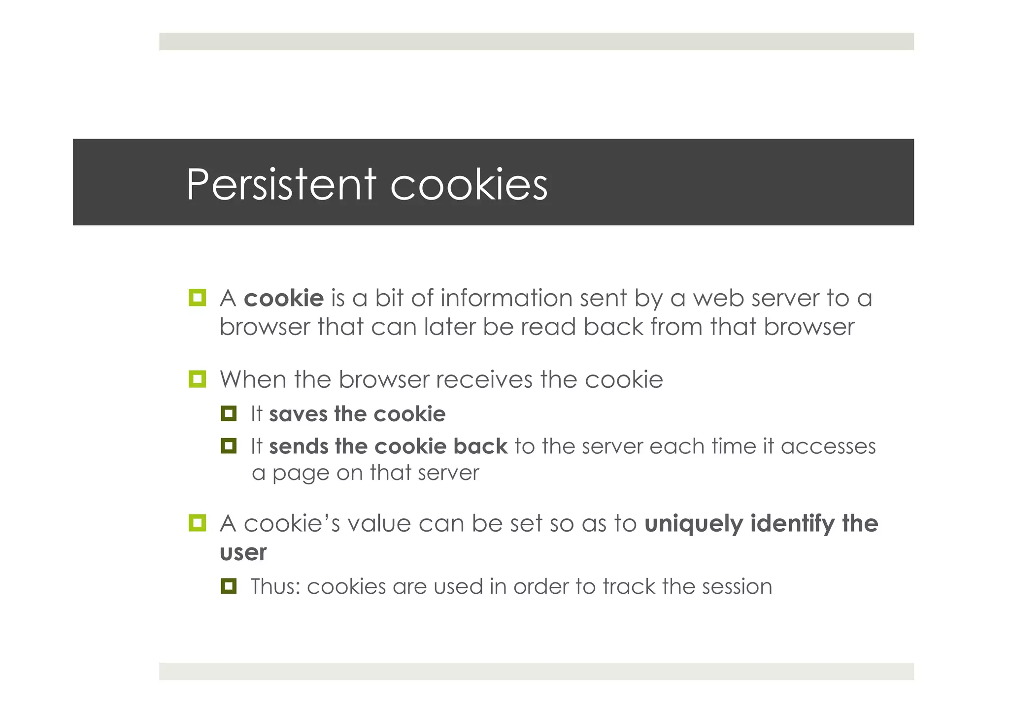 Persistent cookies
¤  A cookie is a bit of information sent by a web server to a
browser that can later be read back from that browser
¤  When the browser receives the cookie
¤  It saves the cookie
¤  It sends the cookie back to the server each time it accesses
a page on that server
¤  A cookie’s value can be set so as to uniquely identify the
user
¤  Thus: cookies are used in order to track the session
 