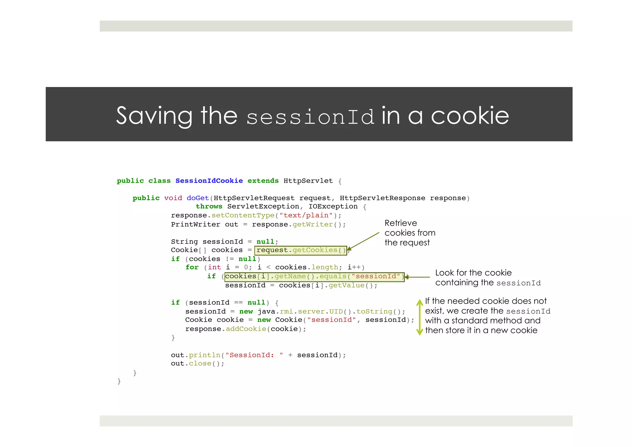 Saving the sessionId in a cookie
public class SessionIdCookie extends HttpServlet {!
!
public void doGet(HttpServletRequest request, HttpServletResponse response) !
throws ServletException, IOException {!
!response.setContentType("text/plain");!
!PrintWriter out = response.getWriter();!
! !!
!String sessionId = null;!
!Cookie[] cookies = request.getCookies();!
!if (cookies != null)!
for (int i = 0; i < cookies.length; i++)!
if (cookies[i].getName().equals("sessionId"))!
! !sessionId = cookies[i].getValue();!
! !!
!if (sessionId == null) {!
sessionId = new java.rmi.server.UID().toString();!
Cookie cookie = new Cookie("sessionId", sessionId);!
response.addCookie(cookie);!
!}!
! !!
!out.println("SessionId: " + sessionId);!
!out.close();!
}!
}
Retrieve
cookies from
the request
Look for the cookie
containing the sessionId
If the needed cookie does not
exist, we create the sessionId
with a standard method and
then store it in a new cookie
 