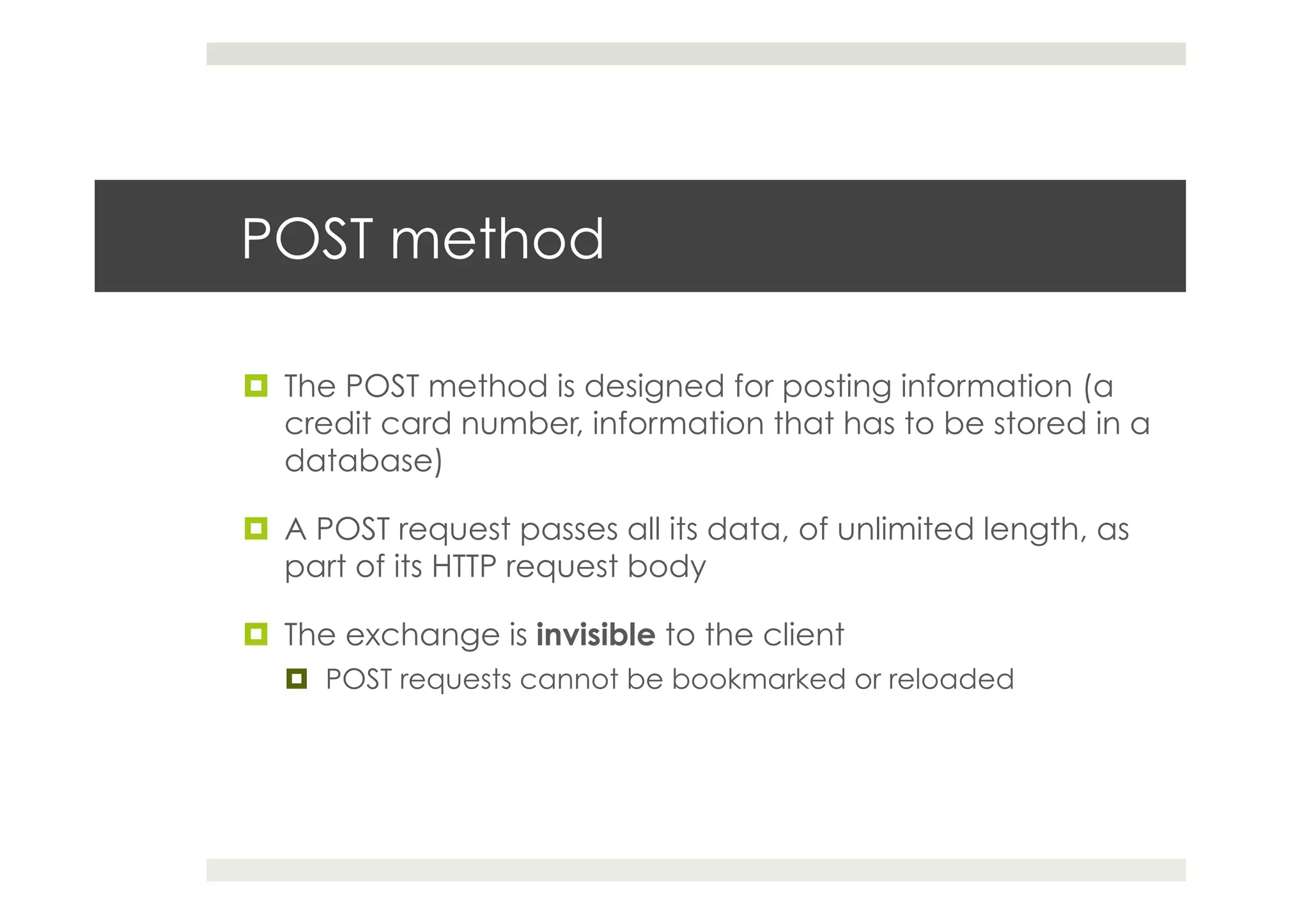 POST method
¤  The POST method is designed for posting information (a
credit card number, information that has to be stored in a
database)
¤  A POST request passes all its data, of unlimited length, as
part of its HTTP request body
¤  The exchange is invisible to the client
¤  POST requests cannot be bookmarked or reloaded
 