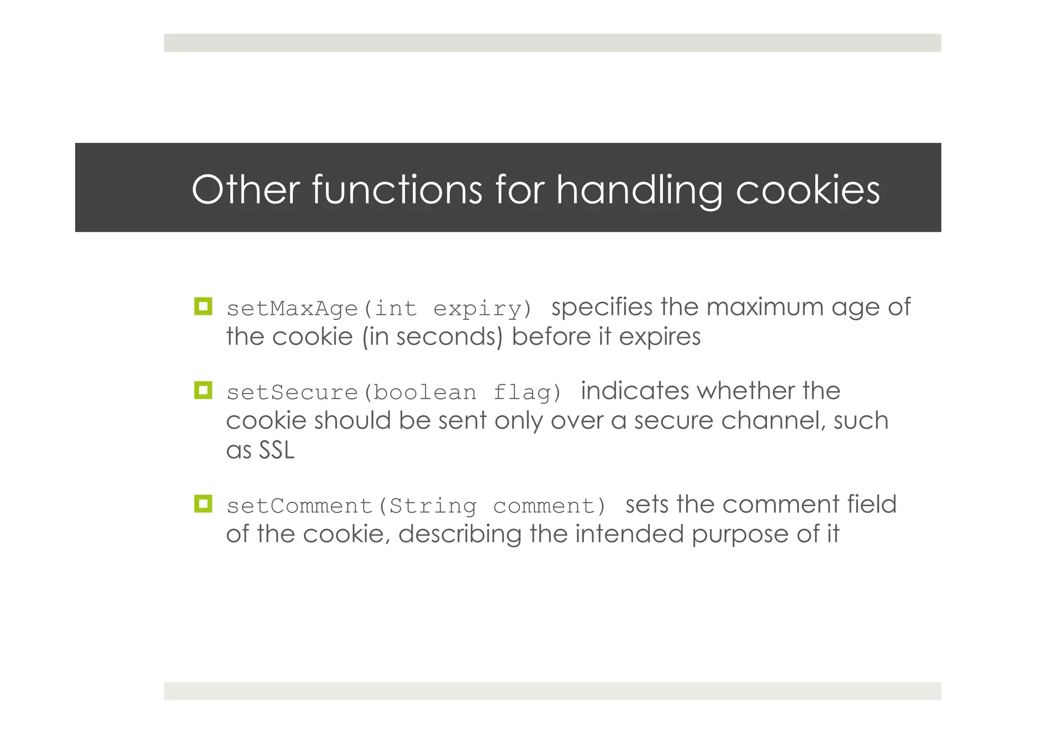 Other functions for handling cookies
¤  setMaxAge(int expiry) specifies the maximum age of
the cookie (in seconds) before it expires
¤  setSecure(boolean flag) indicates whether the
cookie should be sent only over a secure channel, such
as SSL
¤  setComment(String comment) sets the comment field
of the cookie, describing the intended purpose of it
 
