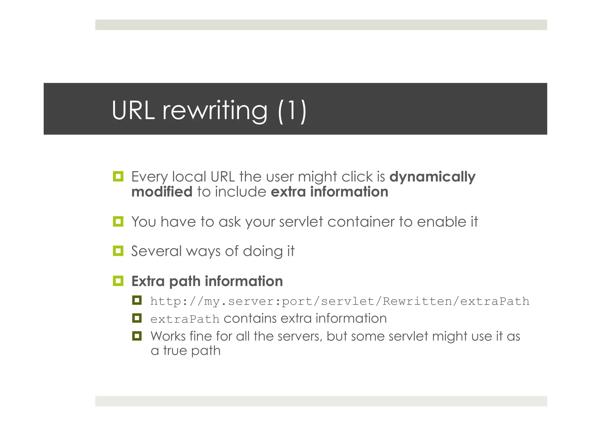URL rewriting (1)
¤  Every local URL the user might click is dynamically
modified to include extra information
¤  You have to ask your servlet container to enable it
¤  Several ways of doing it
¤  Extra path information
¤  http://my.server:port/servlet/Rewritten/extraPath
¤  extraPath contains extra information
¤  Works fine for all the servers, but some servlet might use it as
a true path
 