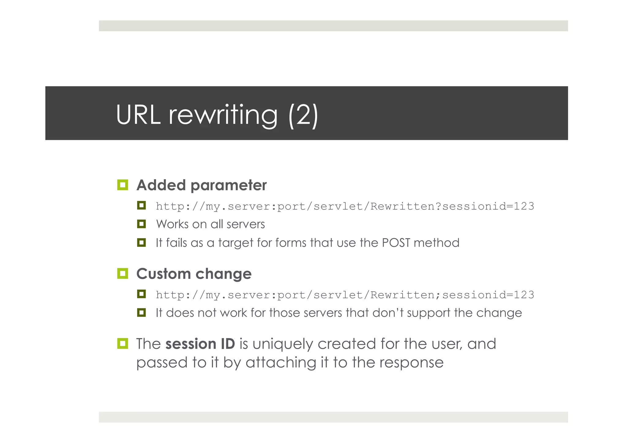 URL rewriting (2)
¤  Added parameter
¤  http://my.server:port/servlet/Rewritten?sessionid=123
¤  Works on all servers
¤  It fails as a target for forms that use the POST method
¤  Custom change
¤  http://my.server:port/servlet/Rewritten;sessionid=123
¤  It does not work for those servers that don’t support the change
¤  The session ID is uniquely created for the user, and
passed to it by attaching it to the response
 