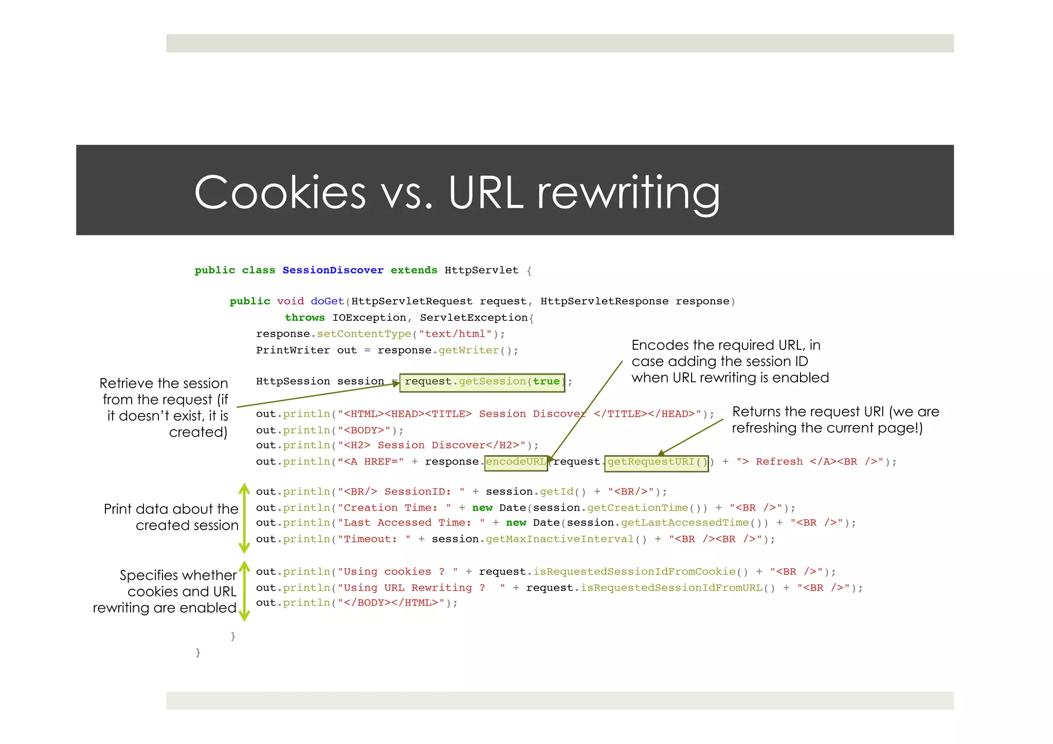 Cookies vs. URL rewriting
public class SessionDiscover extends HttpServlet {!
!!
public void doGet(HttpServletRequest request, HttpServletResponse response)!
!throws IOException, ServletException{ ! !!
response.setContentType("text/html");!
PrintWriter out = response.getWriter();!
! !!
HttpSession session = request.getSession(true);!
! !!
out.println("<HTML><HEAD><TITLE> Session Discover </TITLE></HEAD>");!
out.println("<BODY>");!
out.println("<H2> Session Discover</H2>");!
out.println(“<A HREF=" + response.encodeURL(request.getRequestURI()) + "> Refresh </A><BR />"); !
!!
out.println("<BR/> SessionID: " + session.getId() + "<BR/>");!
out.println("Creation Time: " + new Date(session.getCreationTime()) + "<BR />");!
out.println("Last Accessed Time: " + new Date(session.getLastAccessedTime()) + "<BR />");!
out.println("Timeout: " + session.getMaxInactiveInterval() + "<BR /><BR />");!
! !!
out.println("Using cookies ? " + request.isRequestedSessionIdFromCookie() + "<BR />");!
out.println("Using URL Rewriting ? " + request.isRequestedSessionIdFromURL() + "<BR />");!
out.println("</BODY></HTML>");!!
! !!
}!
}
Encodes the required URL, in
case adding the session ID
when URL rewriting is enabled
Returns the request URI (we are
refreshing the current page!)
Retrieve the session
from the request (if
it doesn’t exist, it is
created)
Print data about the
created session
Specifies whether
cookies and URL
rewriting are enabled
 