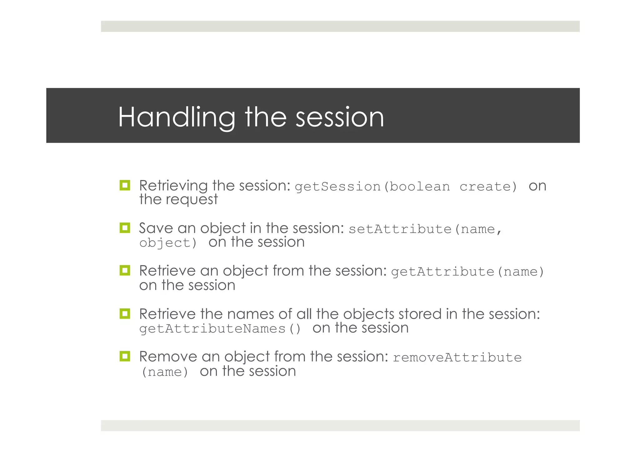 Handling the session
¤  Retrieving the session: getSession(boolean create) on
the request
¤  Save an object in the session: setAttribute(name,
object) on the session
¤  Retrieve an object from the session: getAttribute(name)
on the session
¤  Retrieve the names of all the objects stored in the session:
getAttributeNames() on the session
¤  Remove an object from the session: removeAttribute
(name) on the session
 