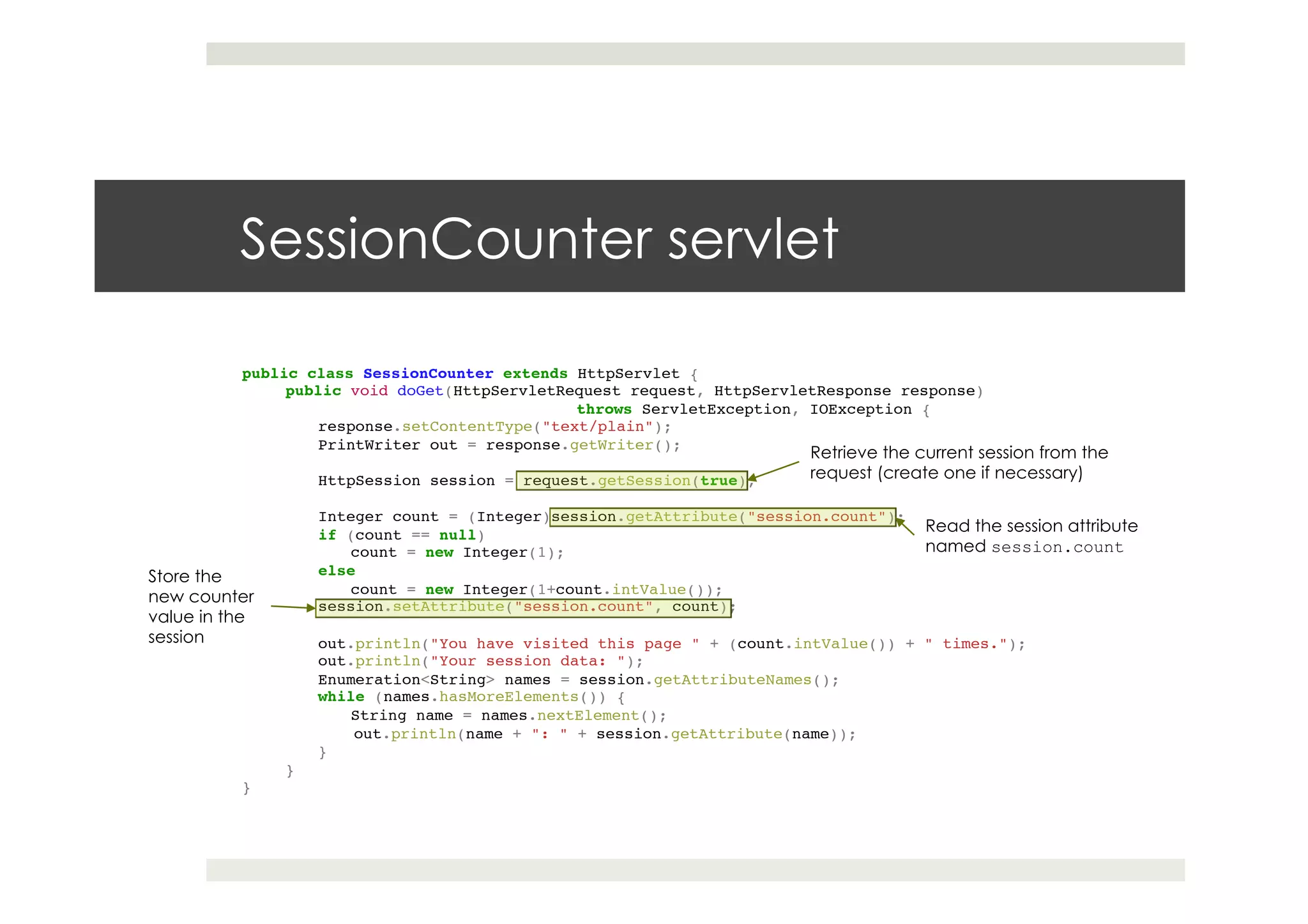 SessionCounter servlet
public class SessionCounter extends HttpServlet {!
public void doGet(HttpServletRequest request, HttpServletResponse response) !
! ! !throws ServletException, IOException {!
response.setContentType("text/plain");!
PrintWriter out = response.getWriter();!
! !!
HttpSession session = request.getSession(true);!
! !!
Integer count = (Integer)session.getAttribute("session.count");!
if (count == null) !
count = new Integer(1);!
else!
count = new Integer(1+count.intValue());!
session.setAttribute("session.count", count);!
! !!
out.println("You have visited this page " + (count.intValue()) + " times.");!
out.println("Your session data: ");!
Enumeration<String> names = session.getAttributeNames();!
while (names.hasMoreElements()) {!
String name = names.nextElement();!
!out.println(name + ": " + session.getAttribute(name));!
}!
}!
}
Retrieve the current session from the
request (create one if necessary)
Read the session attribute
named session.count
Store the
new counter
value in the
session
 