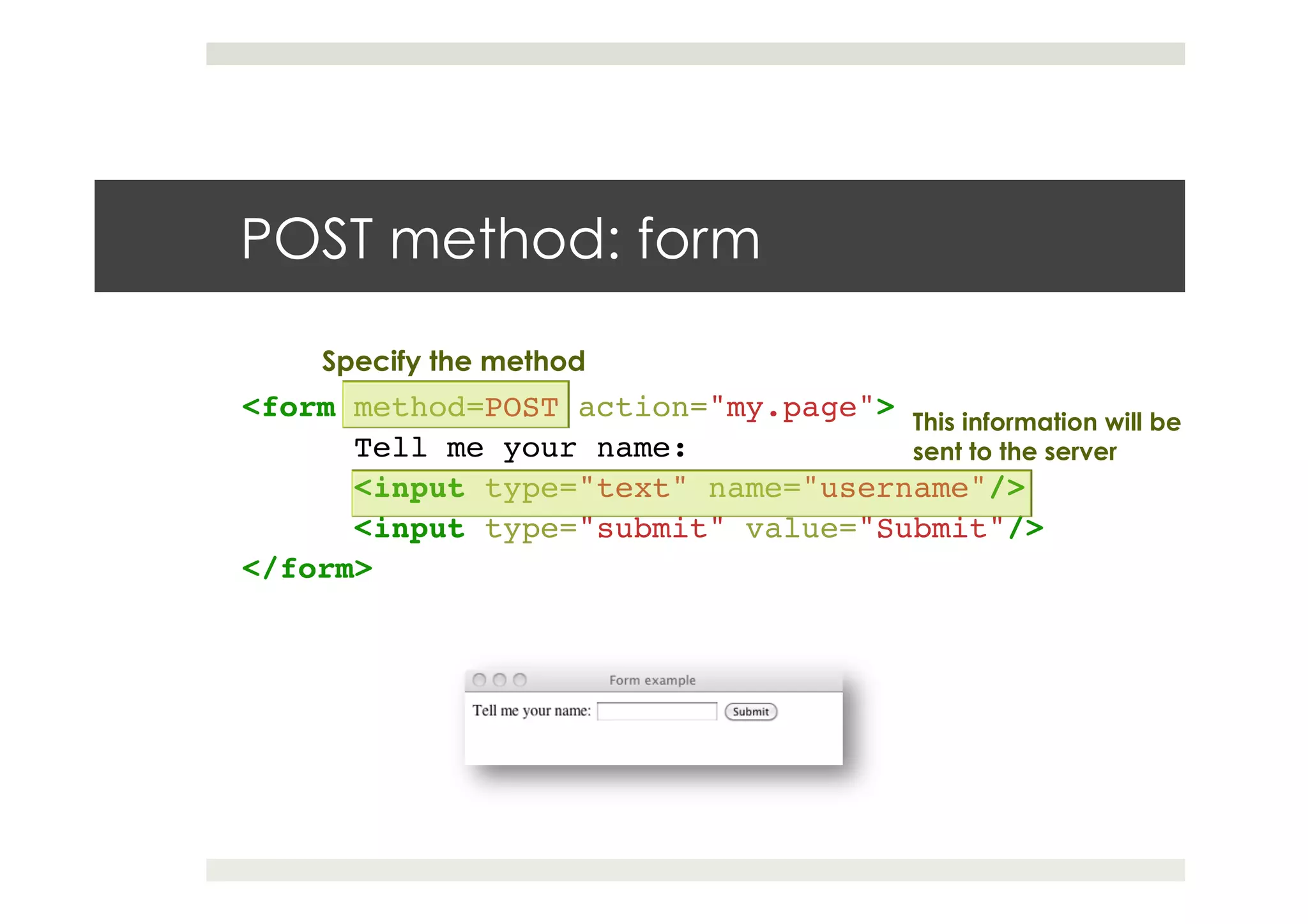 POST method: form
<form method=POST action="my.page">!
!Tell me your name:!
!<input type="text" name="username"/>!
!<input type="submit" value="Submit"/>!
</form>!
This information will be
sent to the server
Specify the method
 