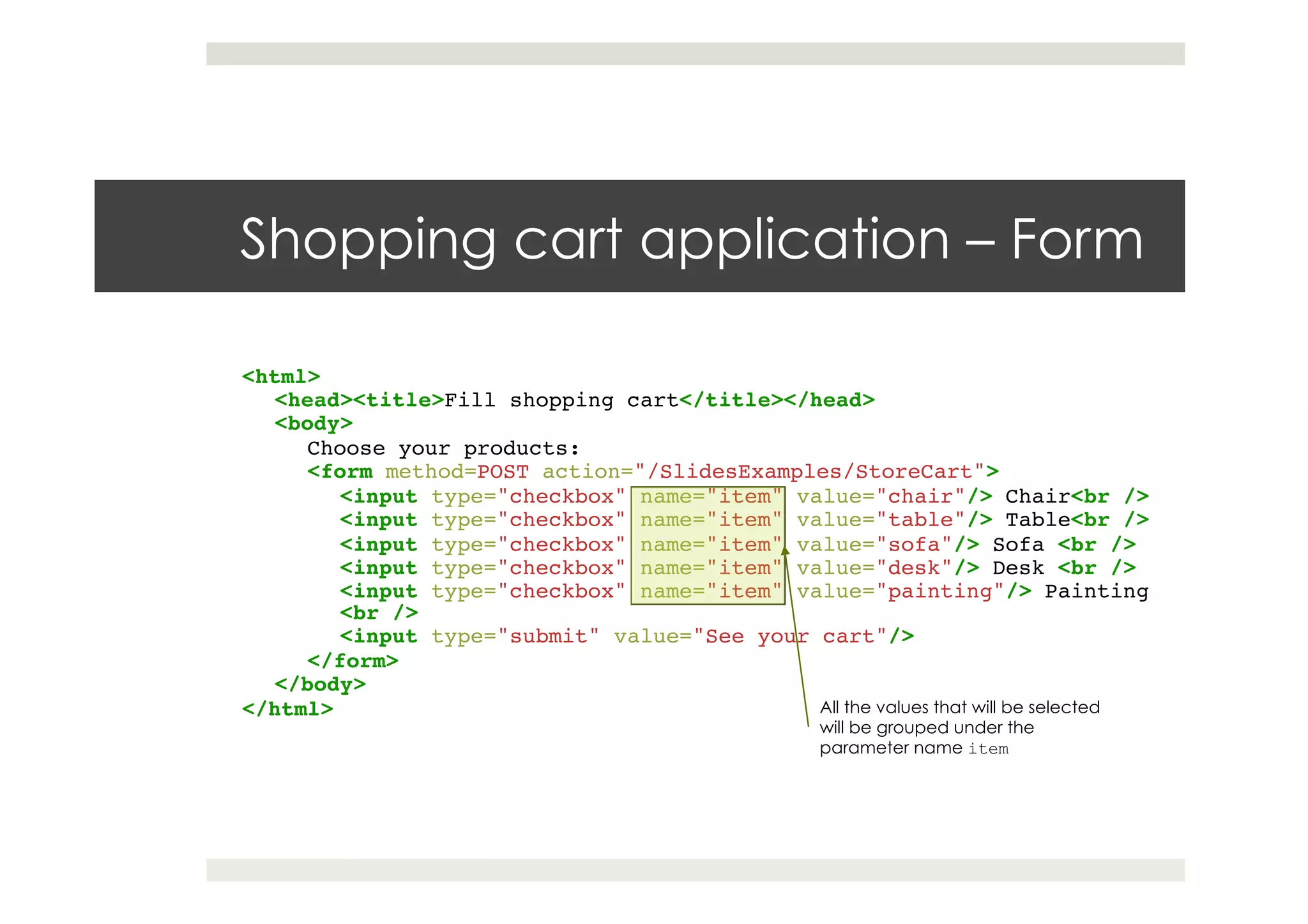 Shopping cart application – Form
<html>!
<head><title>Fill shopping cart</title></head>!
<body>!
Choose your products:!
<form method=POST action="/SlidesExamples/StoreCart">!
<input type="checkbox" name="item" value="chair"/> Chair<br />!
<input type="checkbox" name="item" value="table"/> Table<br />!
<input type="checkbox" name="item" value="sofa"/> Sofa <br />!
<input type="checkbox" name="item" value="desk"/> Desk <br />!
<input type="checkbox" name="item" value="painting"/> Painting
<br />!
<input type="submit" value="See your cart"/>!
</form>!
</body>!
</html> All the values that will be selected
will be grouped under the
parameter name item
 