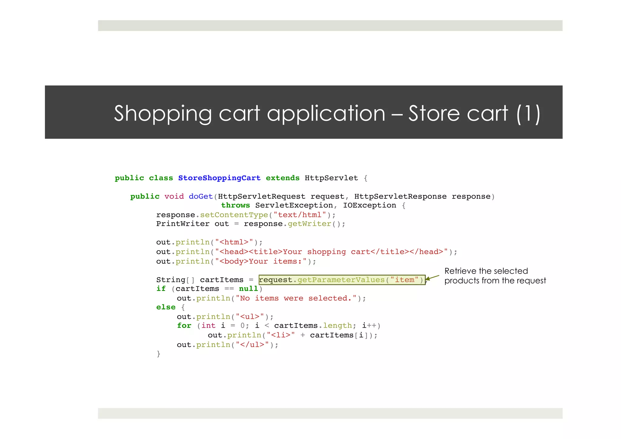 Shopping cart application – Store cart (1)
public class StoreShoppingCart extends HttpServlet {!
!
public void doGet(HttpServletRequest request, HttpServletResponse response)!
! !throws ServletException, IOException {!
response.setContentType("text/html");!
PrintWriter out = response.getWriter();!
! !!
out.println("<html>");!
out.println("<head><title>Your shopping cart</title></head>");!
out.println("<body>Your items:");!
! !!
String[] cartItems = request.getParameterValues("item");!
if (cartItems == null)!
out.println("No items were selected.");!
else {!
out.println("<ul>");!
for (int i = 0; i < cartItems.length; i++)!
out.println("<li>" + cartItems[i]);!
out.println("</ul>");!
}!
! !!
! !
Retrieve the selected
products from the request
 