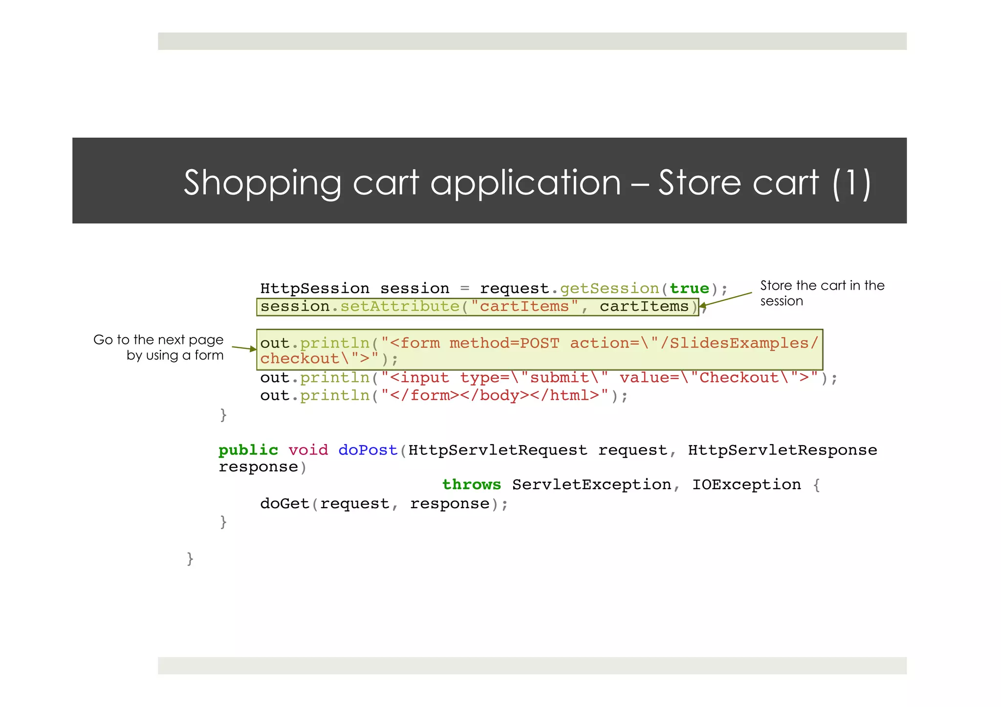 Shopping cart application – Store cart (1)
HttpSession session = request.getSession(true);!
session.setAttribute("cartItems", cartItems);!
! !!
out.println("<form method=POST action="/SlidesExamples/
checkout">");!
out.println("<input type="submit" value="Checkout">");!
out.println("</form></body></html>");!
}!
!!
public void doPost(HttpServletRequest request, HttpServletResponse
response)!
! ! !throws ServletException, IOException {!
doGet(request, response);!
}!
!!
}
Store the cart in the
session
Go to the next page
by using a form
 