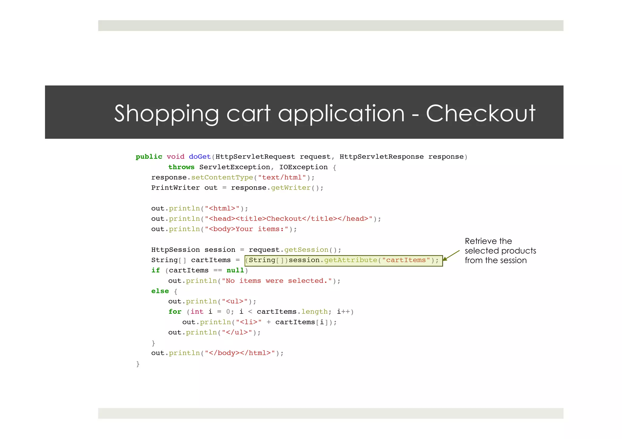 Shopping cart application - Checkout
public void doGet(HttpServletRequest request, HttpServletResponse response)!
!throws ServletException, IOException {!
response.setContentType("text/html");!
PrintWriter out = response.getWriter();!
! !!
out.println("<html>");!
out.println("<head><title>Checkout</title></head>");!
out.println("<body>Your items:");!
! !!
HttpSession session = request.getSession();!
String[] cartItems = (String[])session.getAttribute("cartItems");!
if (cartItems == null)!
!out.println("No items were selected.");!
else {!
!out.println("<ul>");!
!for (int i = 0; i < cartItems.length; i++)!
out.println("<li>" + cartItems[i]);!
!out.println("</ul>");!
}!
out.println("</body></html>");!
}!
Retrieve the
selected products
from the session
 