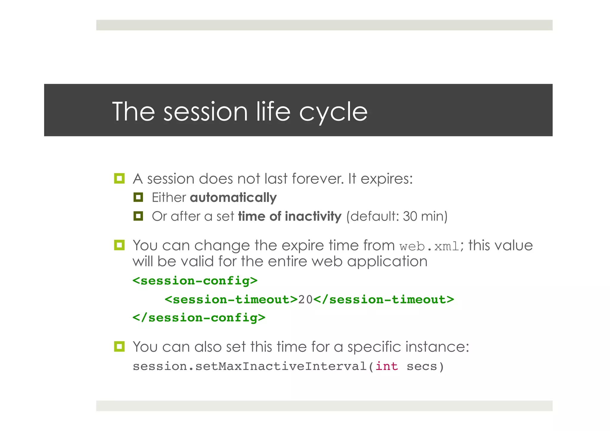 The session life cycle
¤  A session does not last forever. It expires:
¤  Either automatically
¤  Or after a set time of inactivity (default: 30 min)
¤  You can change the expire time from web.xml; this value
will be valid for the entire web application
<session-config>!
!<session-timeout>20</session-timeout>!
</session-config>!
¤  You can also set this time for a specific instance:
session.setMaxInactiveInterval(int secs)!
 