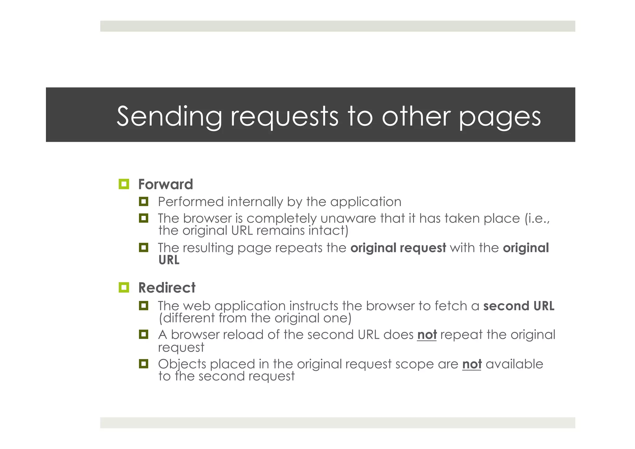 Sending requests to other pages
¤  Forward
¤  Performed internally by the application
¤  The browser is completely unaware that it has taken place (i.e.,
the original URL remains intact)
¤  The resulting page repeats the original request with the original
URL
¤  Redirect
¤  The web application instructs the browser to fetch a second URL
(different from the original one)
¤  A browser reload of the second URL does not repeat the original
request
¤  Objects placed in the original request scope are not available
to the second request
 