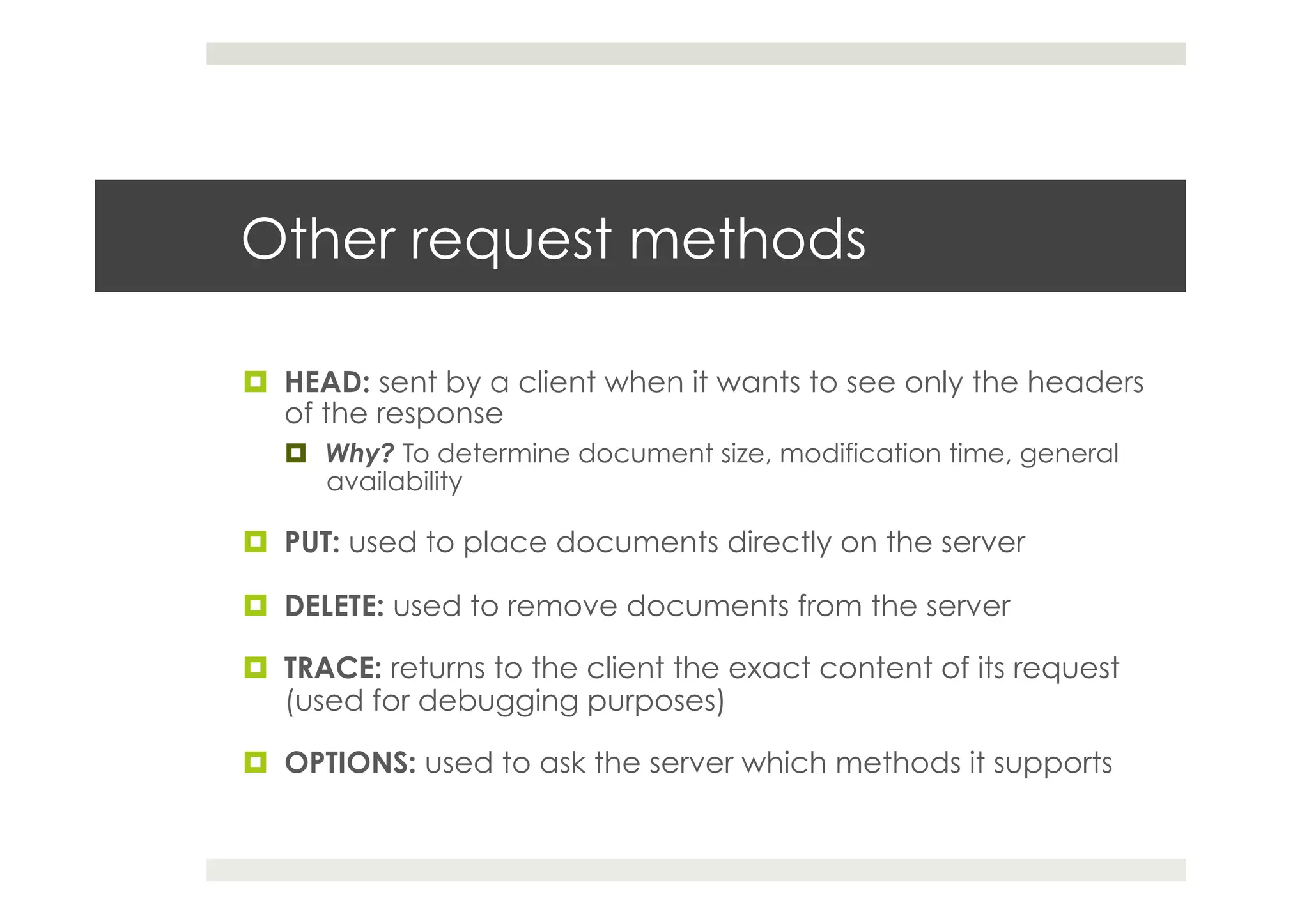 Other request methods
¤  HEAD: sent by a client when it wants to see only the headers
of the response
¤  Why? To determine document size, modification time, general
availability
¤  PUT: used to place documents directly on the server
¤  DELETE: used to remove documents from the server
¤  TRACE: returns to the client the exact content of its request
(used for debugging purposes)
¤  OPTIONS: used to ask the server which methods it supports
 