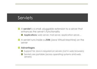 Servlets
¤  A servlet is a small, pluggable extension to a server that
enhances the server’s functionality
¤  Applications: web server, mail server, application server…
¤  A servlet runs inside a JVM (Java Virtual Machine) on the
server
¤  Advantages
¤  Support for Java is required on servers (not in web browsers)
¤  Servlets are portable (across operating systems and web
servers)
 