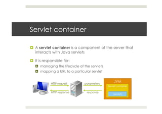 Servlet container
¤  A servlet container is a component of the server that
interacts with Java servlets
¤  It is responsible for:
¤  managing the lifecycle of the servlets
¤  mapping a URL to a particular servlet
HTTP request parameters
responseHTTP response
 