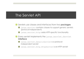 The Servlet API
¤  Servlets use classes and interfaces from two packages
¤  javax.servlet: contains classes to support generic servlets
(protocol-independent)
¤  javax.servlet.http: adds HTTP-specific functionality
¤  Every servlet implements the javax.servlet.Servlet
interface
¤  javax.servlet.GenericServlet is a protocol-
independent servlet
¤  javax.servlet.http.HttpServlet is an HTTP servlet
 