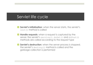 Servlet life cycle
¤  Servlet’s initialization: when the server starts, the servlet’s
init() method is called
¤  Handle requests: when a request is captured by the
server, the servlet’s service(), doGet() and doPost()
methods are called according to the request type
¤  Servlet’s destruction: when the server process is stopped,
the servlet’s destroy() method is called and the
garbage collection is performed
 
