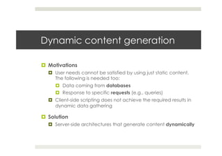 Dynamic content generation
¤  Motivations
¤  User needs cannot be satisfied by using just static content.
The following is needed too:
¤  Data coming from databases
¤  Response to specific requests (e.g., queries)
¤  Client-side scripting does not achieve the required results in
dynamic data gathering
¤  Solution
¤  Server-side architectures that generate content dynamically
 