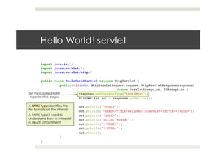 import java.io.*;!
import javax.servlet.*;!
import javax.servlet.http.*;!
!
public class HelloWorldServlet extends HttpServlet {!
!public void doGet(HttpServletRequest request, HttpServletResponse response)!
! ! ! !throws ServletException, IOException {!
! !response.setContentType("text/html");!
! !PrintWriter out = response.getWriter();!
! !!
! !out.println("<HTML>");!
! !out.println("<HEAD><TITLE>HelloWorldServlet</TITLE></HEAD>");!
! !out.println("<BODY>");!
! !out.println("Hello, World!");!
! !out.println("</BODY>");!
! !out.println("</HTML>");!
! !out.close();!
!}!
}
Hello World! servlet
Set the standard MIME
type for HTML pages
A MIME type identifies the
file formats on the internet
A MIME type is used to
understand how to interpret
a file/an attachment
 