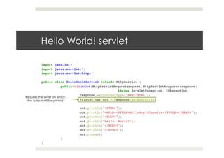 import java.io.*;!
import javax.servlet.*;!
import javax.servlet.http.*;!
!
public class HelloWorldServlet extends HttpServlet {!
!public void doGet(HttpServletRequest request, HttpServletResponse response)!
! ! ! !throws ServletException, IOException {!
! !response.setContentType("text/html");!
! !PrintWriter out = response.getWriter();!
! !!
! !out.println("<HTML>");!
! !out.println("<HEAD><TITLE>HelloWorldServlet</TITLE></HEAD>");!
! !out.println("<BODY>");!
! !out.println("Hello, World!");!
! !out.println("</BODY>");!
! !out.println("</HTML>");!
! !out.close();!
!}!
}
Hello World! servlet
Requires the writer on which
the output will be printed
 