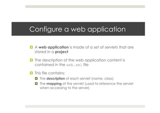 Configure a web application
¤  A web application is made of a set of servlets that are
stored in a project
¤  The description of the web application content is
contained in the web.xml file
¤  This file contains:
¤  The description of each servlet (name, class)
¤  The mapping of the servlet (used to reference the servlet
when accessing to the server)
 