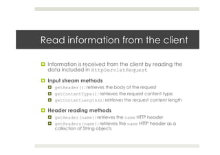 Read information from the client
¤  Information is received from the client by reading the
data included in HttpServletRequest
¤  Input stream methods
¤  getReader(): retrieves the body of the request
¤  getContentType(): retrieves the request content type
¤  getContentLength(): retrieves the request content length
¤  Header reading methods
¤  getHeader(name): retrieves the name HTTP header
¤  getHeaders(name): retrieves the name HTTP header as a
collection of String objects
 