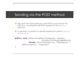 Sending via the POST method
¤  We want the same behavior with POST as we had for the
GET; thus, we dispatch all POST requests to the doGet()
method
¤  In general, it is better if a servlet implements either doGet()
or doPost()
public void doPost(HttpServletRequest request,
! ! ! !HttpServletResponseresponse)!
! !throws ServletException, IOException {!
!doGet(request, response);!
}!
 
