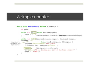 A simple counter
public class SimpleCounter extends HttpServlet {!
!!
int count;!
!!
public void init() throws ServletException {!
!count = 0;!
}!
!!
public void doGet(HttpServletRequest request, HttpServletResponse
response)!
! ! !throws ServletException, IOException {!
!response.setContentType("text/plain");!
!PrintWriter out = response.getWriter();!
! !!
!count++;!
!out.println("Since loading this servlet has been accessed " + !
count + " times");!
}!
}
When the server loads the servlet as a single instance, the counter is initialized
Every request is
handled by this
single instance
Each request increments the counter
 
