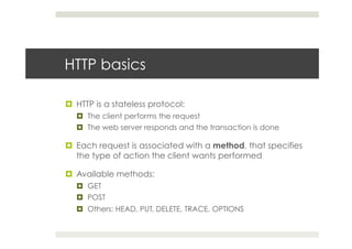 HTTP basics
¤  HTTP is a stateless protocol:
¤  The client performs the request
¤  The web server responds and the transaction is done
¤  Each request is associated with a method, that specifies
the type of action the client wants performed
¤  Available methods:
¤  GET
¤  POST
¤  Others: HEAD, PUT, DELETE, TRACE, OPTIONS
 
