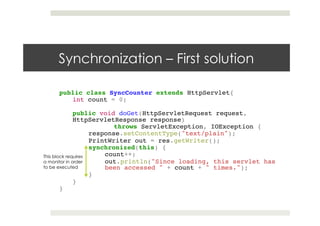 Synchronization – First solution
public class SyncCounter extends HttpServlet{ !
int count = 0;!
!
public void doGet(HttpServletRequest request,
HttpServletResponse response) !
! !throws ServletException, IOException {!
response.setContentType("text/plain"); !
PrintWriter out = res.getWriter(); !
synchronized(this) {!
count++; !
out.println("Since loading, this servlet has
been accessed " + count + " times.");!
}!
}!
}
This block requires
a monitor in order
to be executed
 