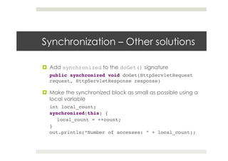 Synchronization – Other solutions
¤  Add synchronized to the doGet() signature
public synchronized void doGet(HttpServletRequest
request, HttpServletResponse response)!
¤  Make the synchronized block as small as possible using a
local variable
int local_count;!
synchronized(this) {!
local_count = ++count;!
}!
out.println(“Number of accesses: ” + local_count);!
 