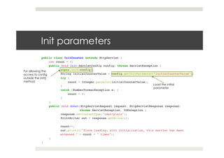 Init parameters
public class InitCounter extends HttpServlet { !!
int count = 0; !!
public void init(ServletConfig config) throws ServletException {!
!super.init(config);!
!String initialCounterValue = config.getInitParameter("InitialCounterValue");!
!try {!
count = Integer.parseInt(initialCounterValue);!
!}!
!catch (NumberFormatException e) {!
count = 0;!
!}!
} !!
public void doGet(HttpServletRequest request, HttpServletResponse response)!
! !throws ServletException, IOException {!
!response.setContentType("text/plain");!
!PrintWriter out = response.getWriter();!
! !!
!count++;!
!out.println("Since loading, with initialization, this servlet has been !
accessed " + count + " times");!
}!
}
Load the initial
parameter
For allowing the
access to config
outside the init()
method
 