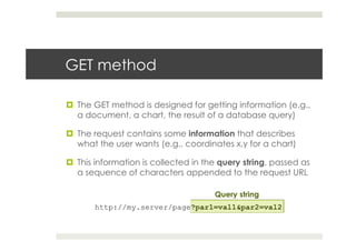 GET method
¤  The GET method is designed for getting information (e.g.,
a document, a chart, the result of a database query)
¤  The request contains some information that describes
what the user wants (e.g., coordinates x,y for a chart)
¤  This information is collected in the query string, passed as
a sequence of characters appended to the request URL
http://my.server/page?par1=val1&par2=val2
Query string
 